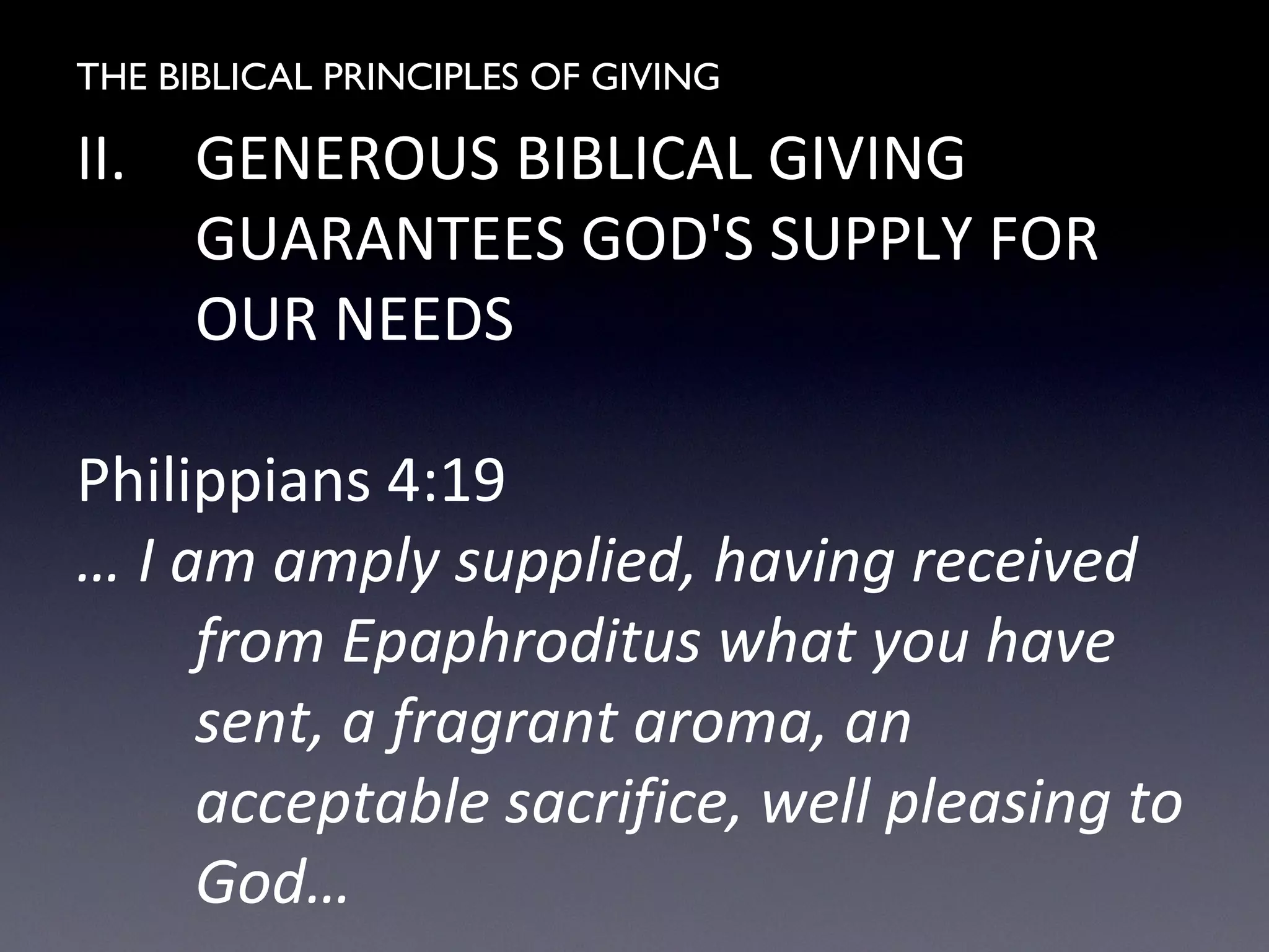 THE BIBLICAL PRINCIPLES OF GIVING
II. GENEROUS BIBLICAL GIVING
GUARANTEES GOD'S SUPPLY FOR
OUR NEEDS
Philippians 4:19
… I am amply supplied, having received
from Epaphroditus what you have
sent, a fragrant aroma, an
acceptable sacrifice, well pleasing to
God…
 