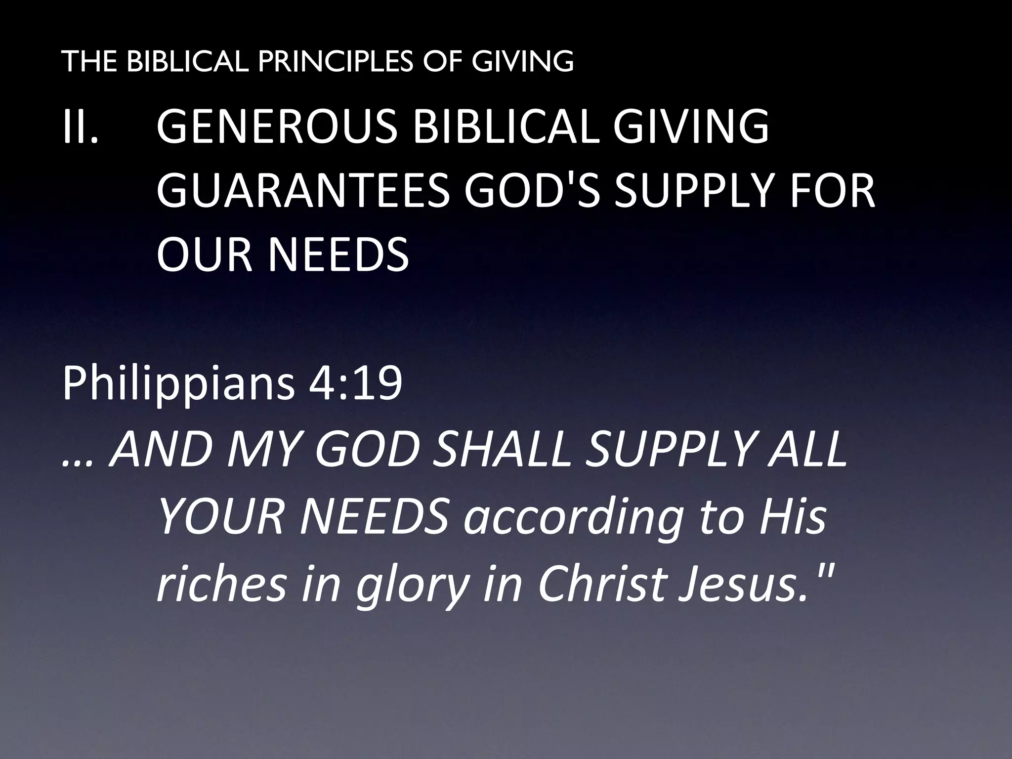 THE BIBLICAL PRINCIPLES OF GIVING
II. GENEROUS BIBLICAL GIVING
GUARANTEES GOD'S SUPPLY FOR
OUR NEEDS
Philippians 4:19
… AND MY GOD SHALL SUPPLY ALL
YOUR NEEDS according to His
riches in glory in Christ Jesus."
 