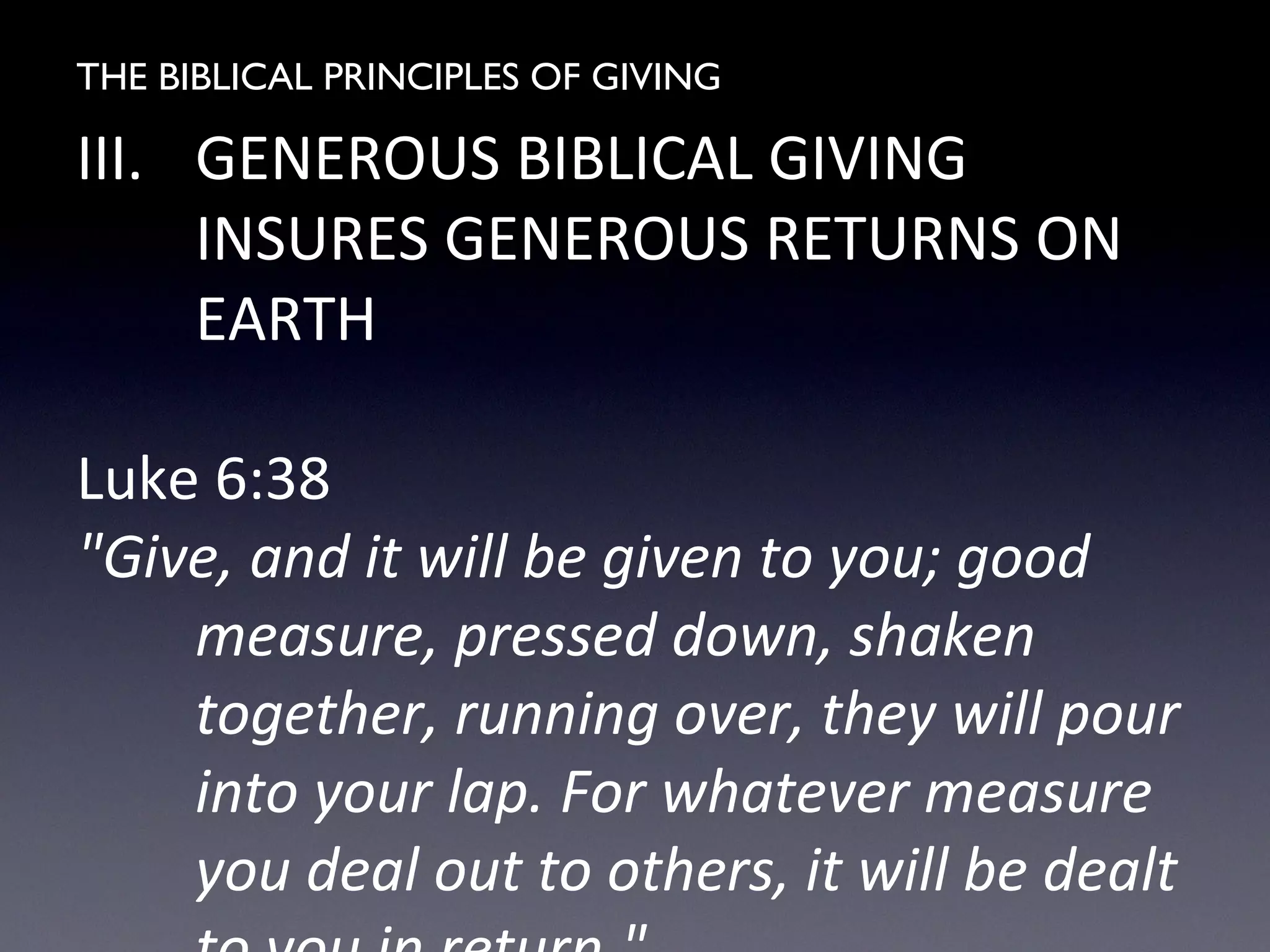 THE BIBLICAL PRINCIPLES OF GIVING
III. GENEROUS BIBLICAL GIVING
INSURES GENEROUS RETURNS ON
EARTH
Luke 6:38
"Give, and it will be given to you; good
measure, pressed down, shaken
together, running over, they will pour
into your lap. For whatever measure
you deal out to others, it will be dealt
 