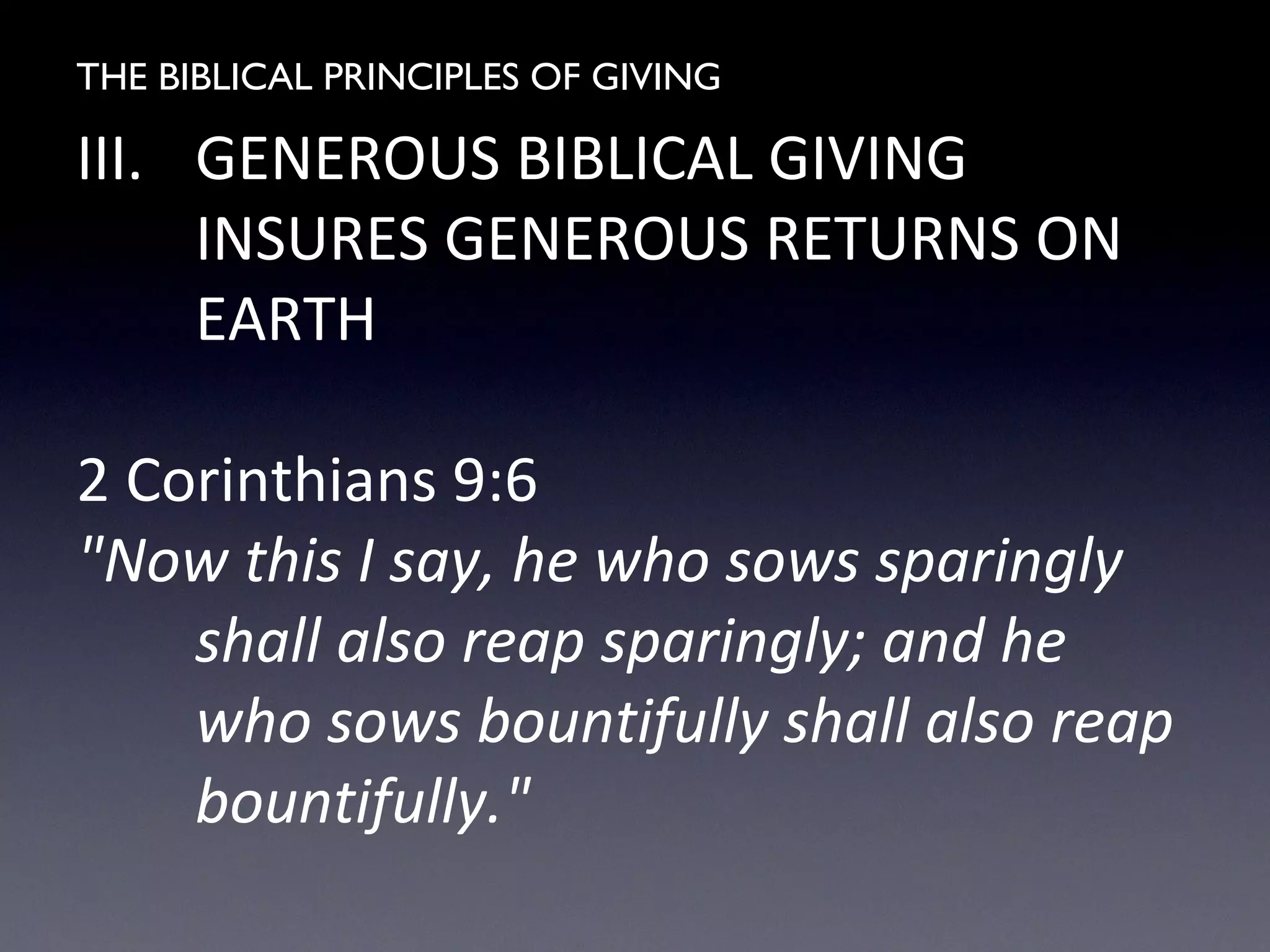THE BIBLICAL PRINCIPLES OF GIVING
III. GENEROUS BIBLICAL GIVING
INSURES GENEROUS RETURNS ON
EARTH
2 Corinthians 9:6
"Now this I say, he who sows sparingly
shall also reap sparingly; and he
who sows bountifully shall also reap
bountifully."
 