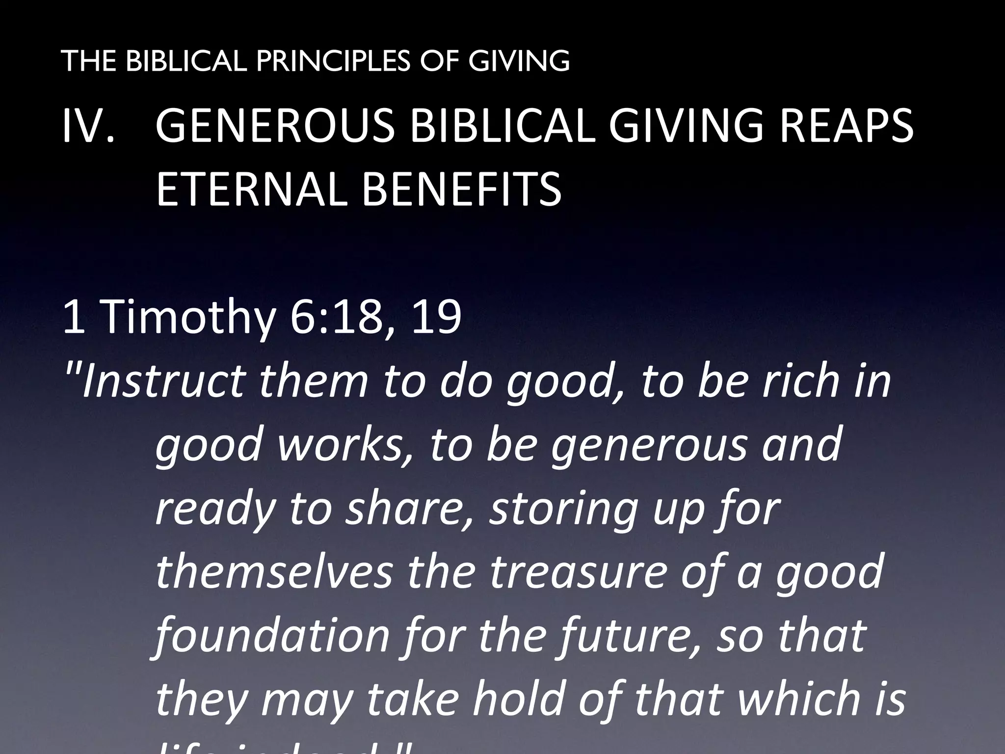 THE BIBLICAL PRINCIPLES OF GIVING
IV. GENEROUS BIBLICAL GIVING REAPS
ETERNAL BENEFITS
1 Timothy 6:18, 19
"Instruct them to do good, to be rich in
good works, to be generous and
ready to share, storing up for
themselves the treasure of a good
foundation for the future, so that
they may take hold of that which is
 