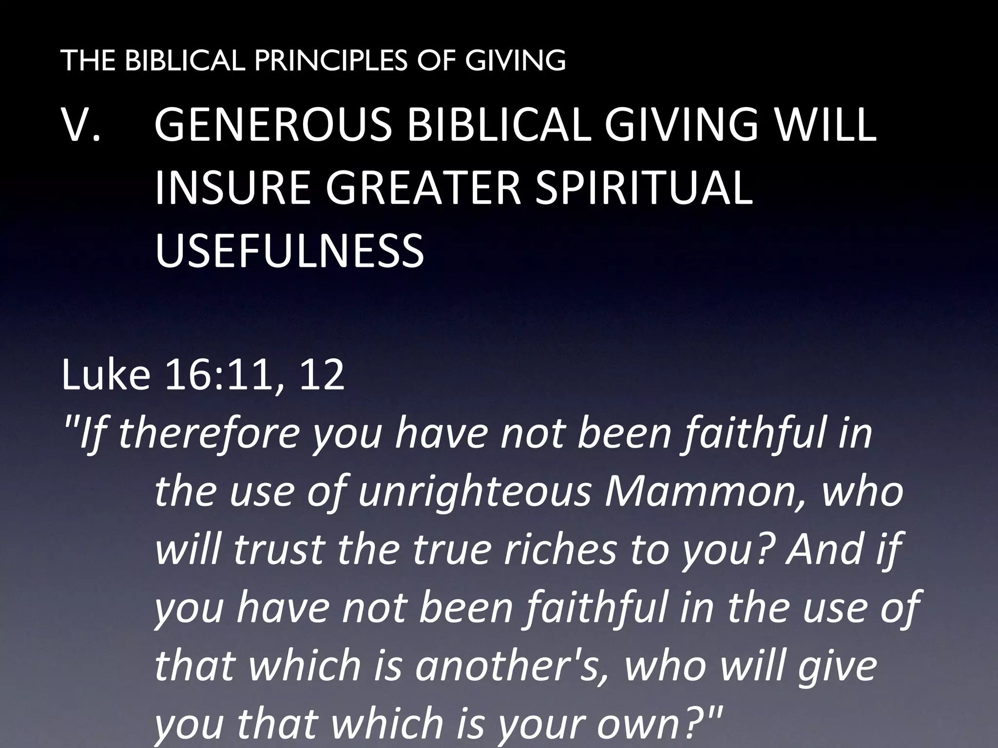 THE BIBLICAL PRINCIPLES OF GIVING
V. GENEROUS BIBLICAL GIVING WILL
INSURE GREATER SPIRITUAL
USEFULNESS
Luke 16:11, 12
"If therefore you have not been faithful in
the use of unrighteous Mammon, who
will trust the true riches to you? And if
you have not been faithful in the use of
that which is another's, who will give
you that which is your own?"
 