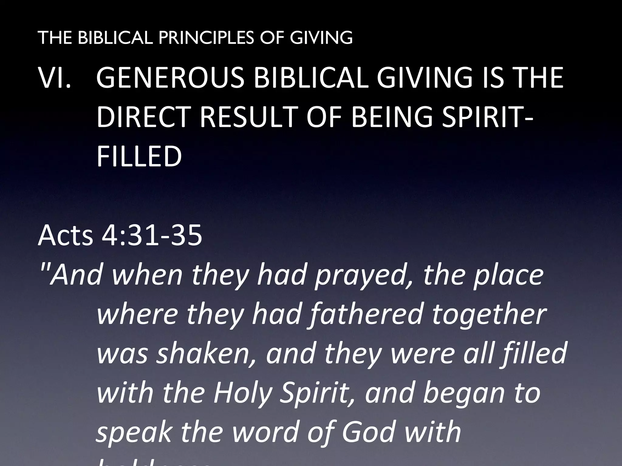 THE BIBLICAL PRINCIPLES OF GIVING
VI. GENEROUS BIBLICAL GIVING IS THE
DIRECT RESULT OF BEING SPIRIT-
FILLED
Acts 4:31-35
"And when they had prayed, the place
where they had fathered together
was shaken, and they were all filled
with the Holy Spirit, and began to
speak the word of God with
 