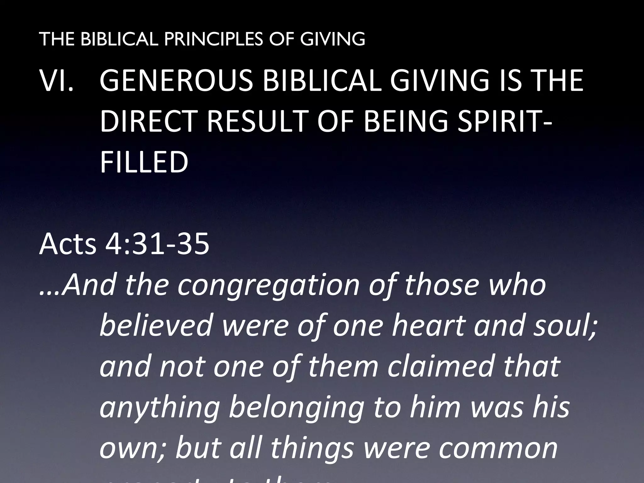 THE BIBLICAL PRINCIPLES OF GIVING
VI. GENEROUS BIBLICAL GIVING IS THE
DIRECT RESULT OF BEING SPIRIT-
FILLED
Acts 4:31-35
…And the congregation of those who
believed were of one heart and soul;
and not one of them claimed that
anything belonging to him was his
own; but all things were common
 