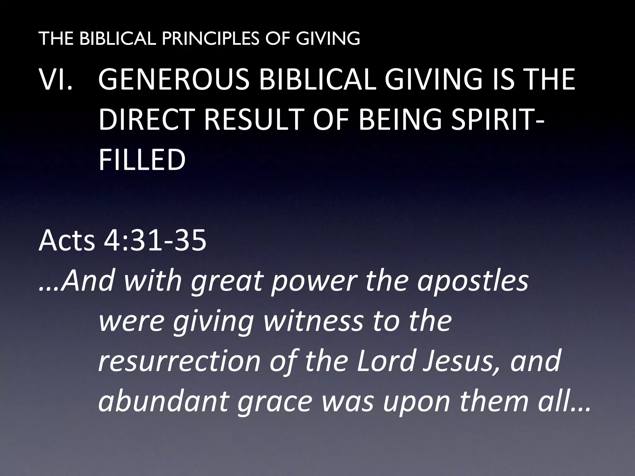 THE BIBLICAL PRINCIPLES OF GIVING
VI. GENEROUS BIBLICAL GIVING IS THE
DIRECT RESULT OF BEING SPIRIT-
FILLED
Acts 4:31-35
…And with great power the apostles
were giving witness to the
resurrection of the Lord Jesus, and
abundant grace was upon them all…
 