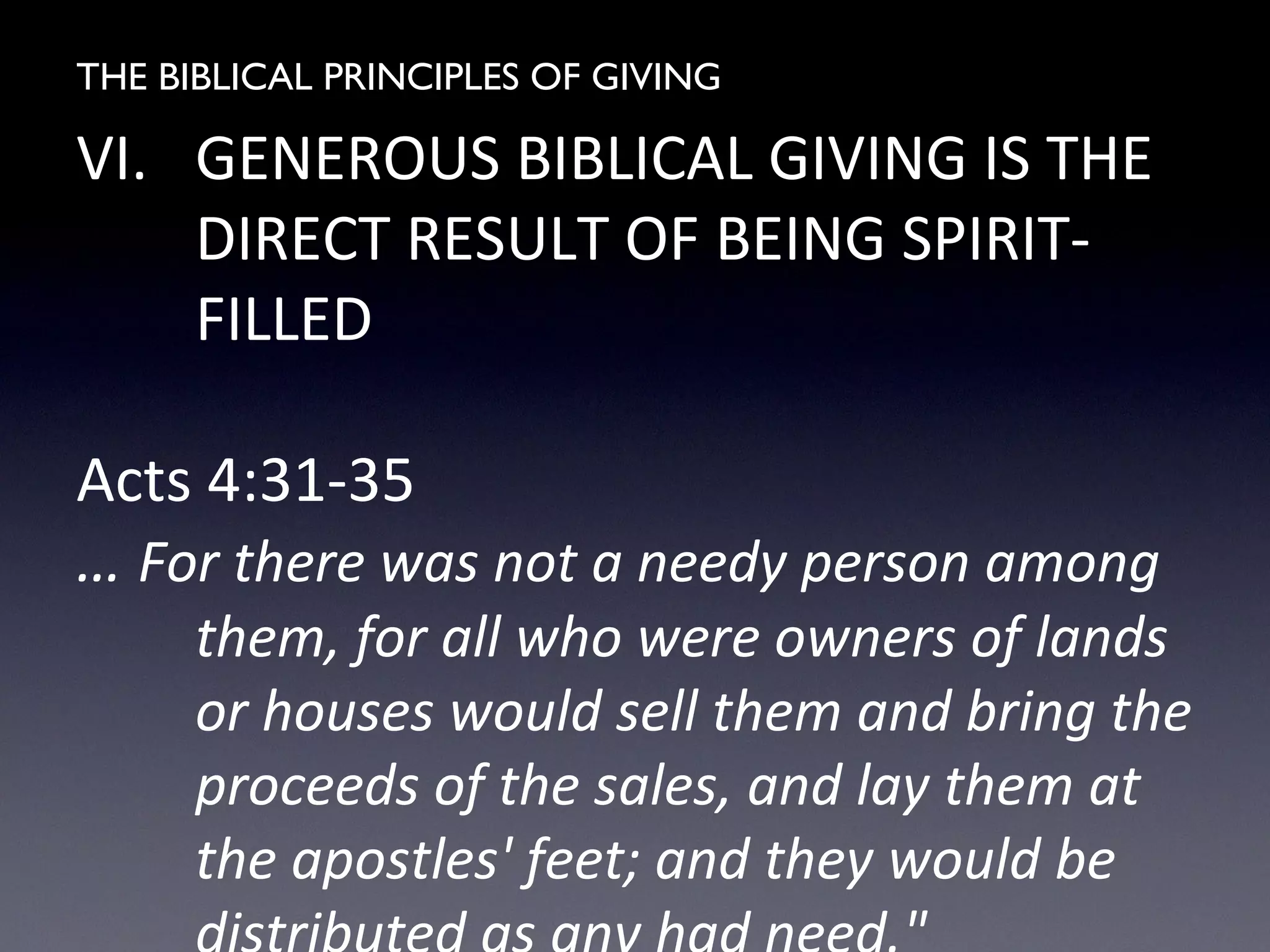 THE BIBLICAL PRINCIPLES OF GIVING
VI. GENEROUS BIBLICAL GIVING IS THE
DIRECT RESULT OF BEING SPIRIT-
FILLED
Acts 4:31-35
… For there was not a needy person among
them, for all who were owners of lands
or houses would sell them and bring the
proceeds of the sales, and lay them at
the apostles' feet; and they would be
 