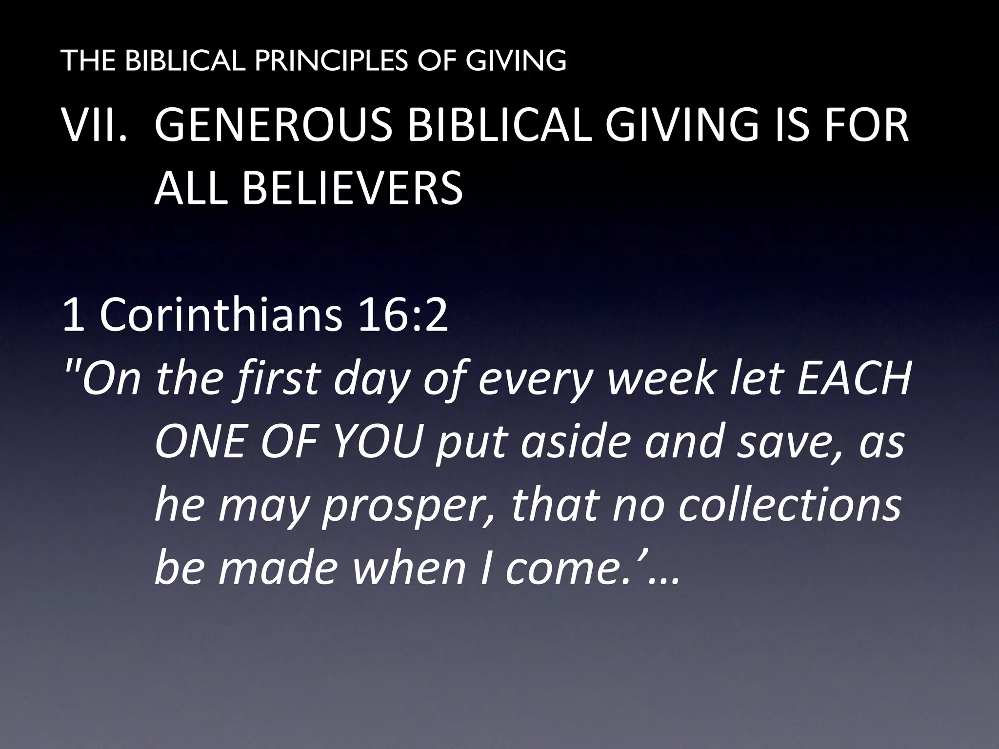 THE BIBLICAL PRINCIPLES OF GIVING
VII. GENEROUS BIBLICAL GIVING IS FOR
ALL BELIEVERS
1 Corinthians 16:2
"On the first day of every week let EACH
ONE OF YOU put aside and save, as
he may prosper, that no collections
be made when I come.’…
 
