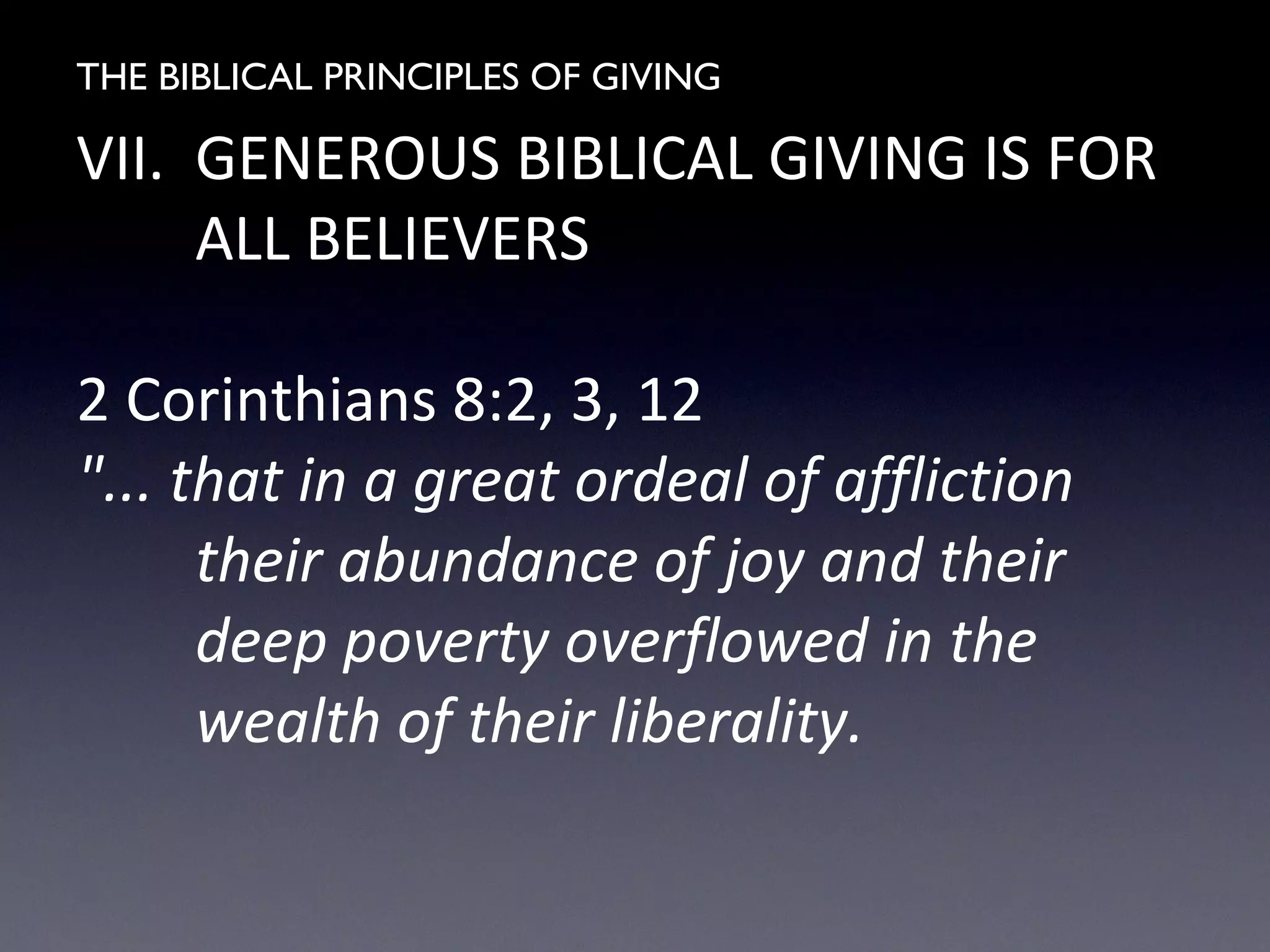 THE BIBLICAL PRINCIPLES OF GIVING
VII. GENEROUS BIBLICAL GIVING IS FOR
ALL BELIEVERS
2 Corinthians 8:2, 3, 12
"... that in a great ordeal of affliction
their abundance of joy and their
deep poverty overflowed in the
wealth of their liberality.
 