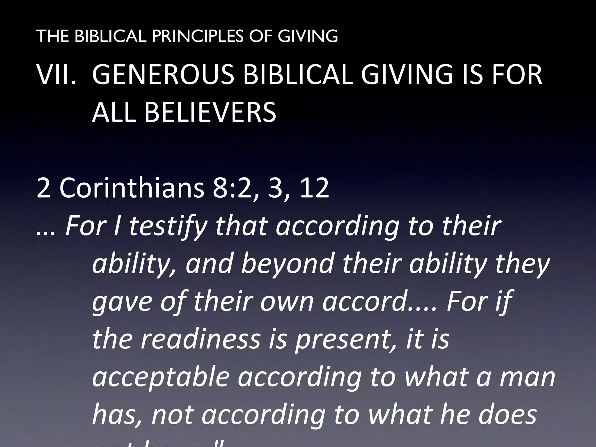 THE BIBLICAL PRINCIPLES OF GIVING
VII. GENEROUS BIBLICAL GIVING IS FOR
ALL BELIEVERS
2 Corinthians 8:2, 3, 12
… For I testify that according to their
ability, and beyond their ability they
gave of their own accord.... For if
the readiness is present, it is
acceptable according to what a man
has, not according to what he does
 