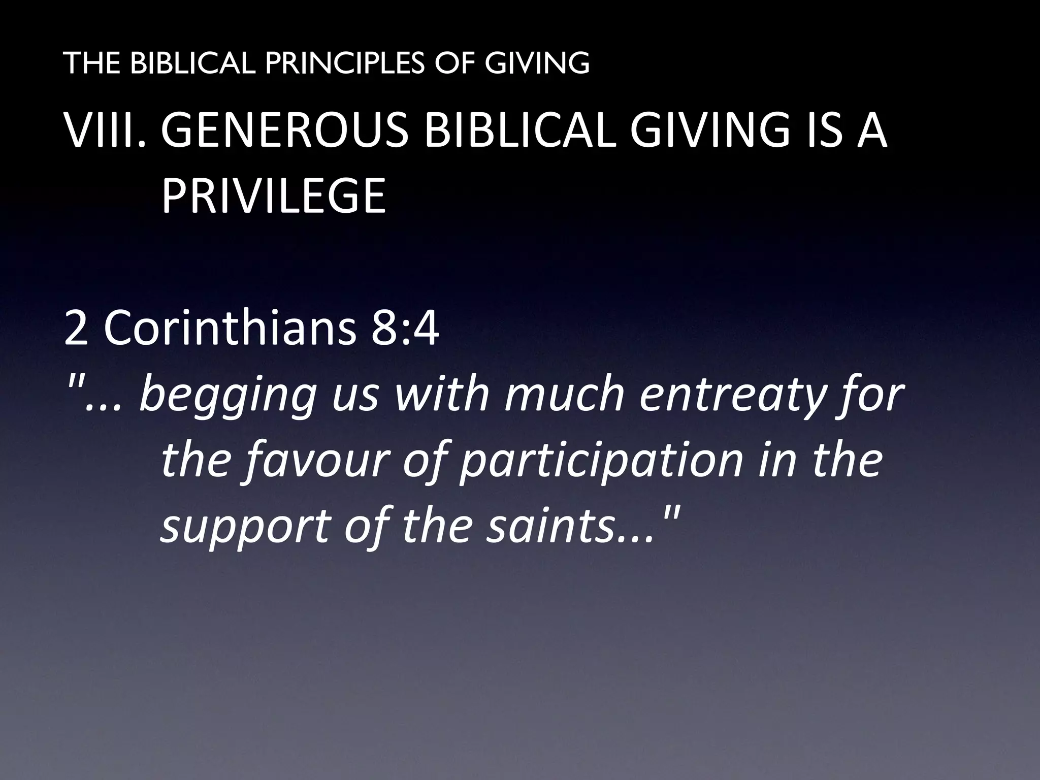 THE BIBLICAL PRINCIPLES OF GIVING
VIII. GENEROUS BIBLICAL GIVING IS A
PRIVILEGE
2 Corinthians 8:4
"... begging us with much entreaty for
the favour of participation in the
support of the saints..."
 