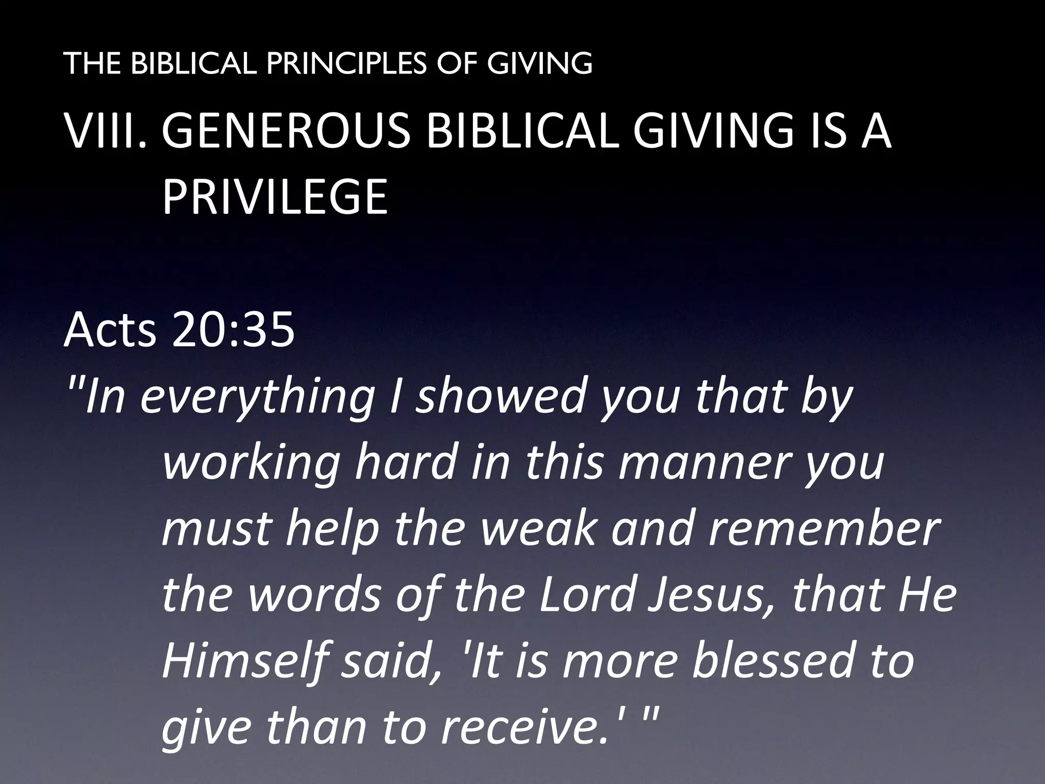 THE BIBLICAL PRINCIPLES OF GIVING
VIII. GENEROUS BIBLICAL GIVING IS A
PRIVILEGE
Acts 20:35
"In everything I showed you that by
working hard in this manner you
must help the weak and remember
the words of the Lord Jesus, that He
Himself said, 'It is more blessed to
give than to receive.' "
 