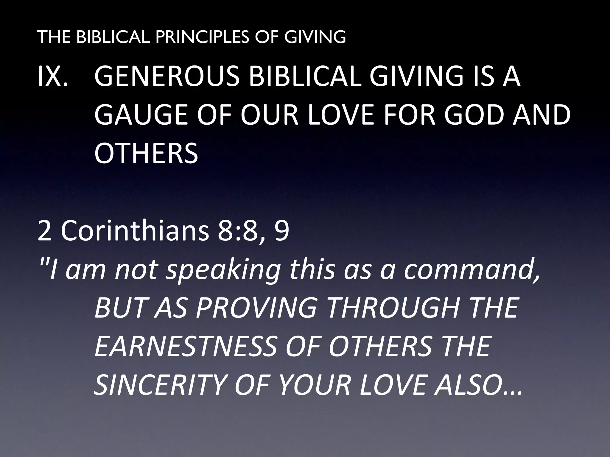 THE BIBLICAL PRINCIPLES OF GIVING
IX. GENEROUS BIBLICAL GIVING IS A
GAUGE OF OUR LOVE FOR GOD AND
OTHERS
2 Corinthians 8:8, 9
"I am not speaking this as a command,
BUT AS PROVING THROUGH THE
EARNESTNESS OF OTHERS THE
SINCERITY OF YOUR LOVE ALSO…
 