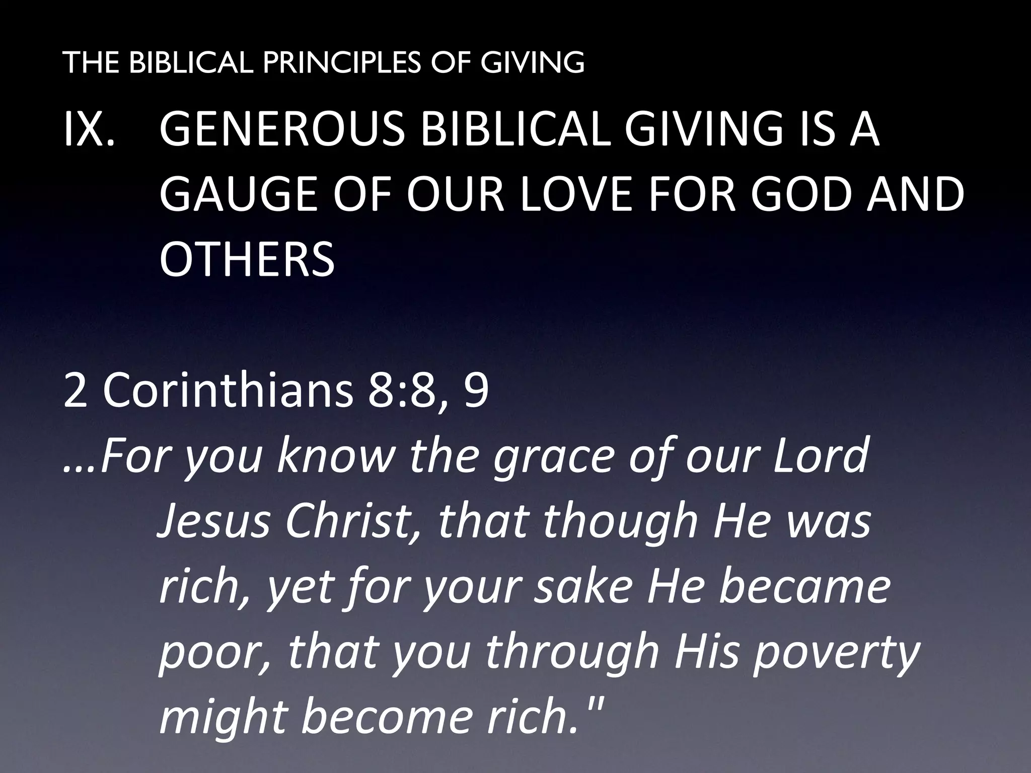 THE BIBLICAL PRINCIPLES OF GIVING
IX. GENEROUS BIBLICAL GIVING IS A
GAUGE OF OUR LOVE FOR GOD AND
OTHERS
2 Corinthians 8:8, 9
…For you know the grace of our Lord
Jesus Christ, that though He was
rich, yet for your sake He became
poor, that you through His poverty
might become rich."
 