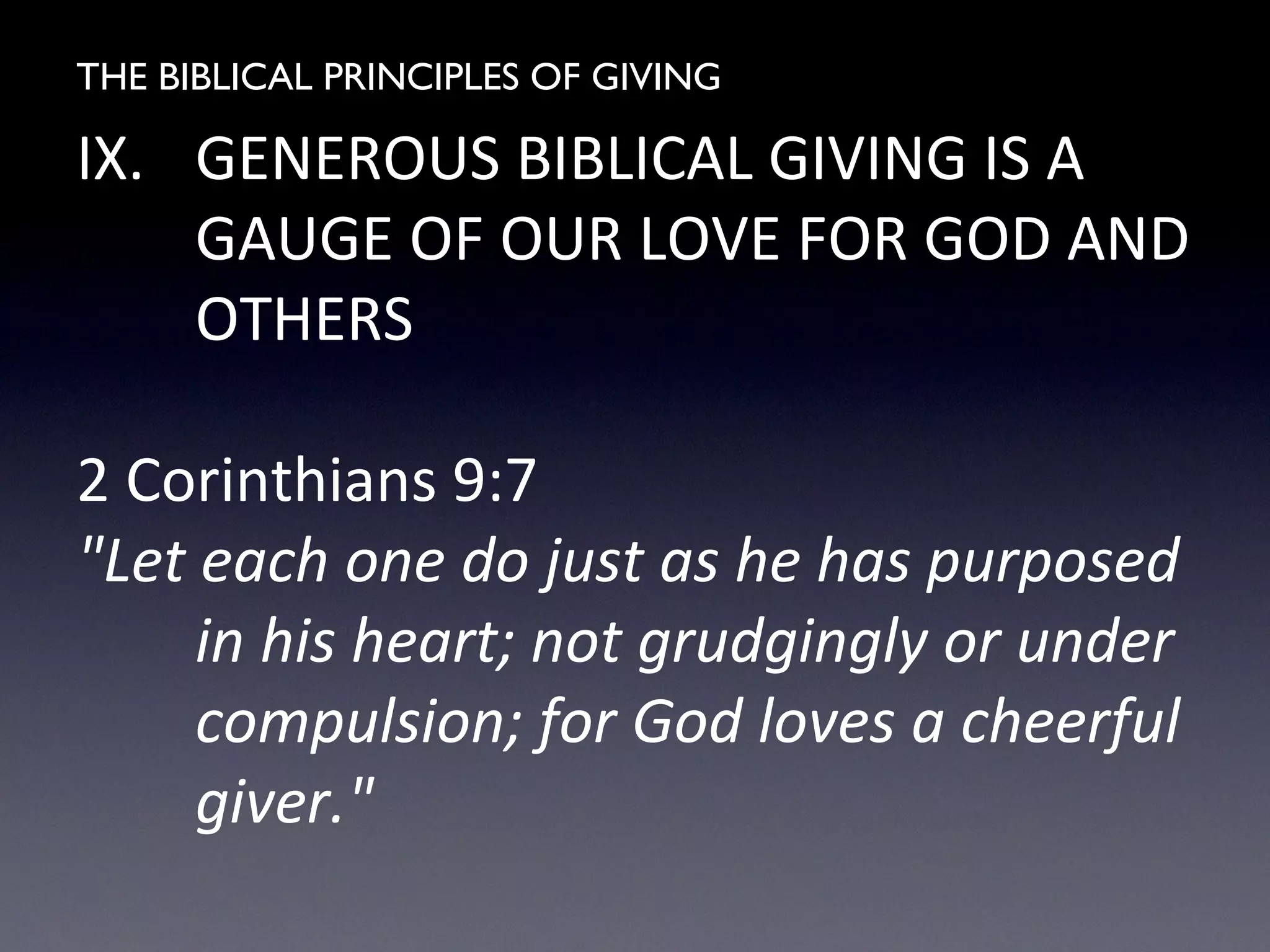 THE BIBLICAL PRINCIPLES OF GIVING
IX. GENEROUS BIBLICAL GIVING IS A
GAUGE OF OUR LOVE FOR GOD AND
OTHERS
2 Corinthians 9:7
"Let each one do just as he has purposed
in his heart; not grudgingly or under
compulsion; for God loves a cheerful
giver."
 