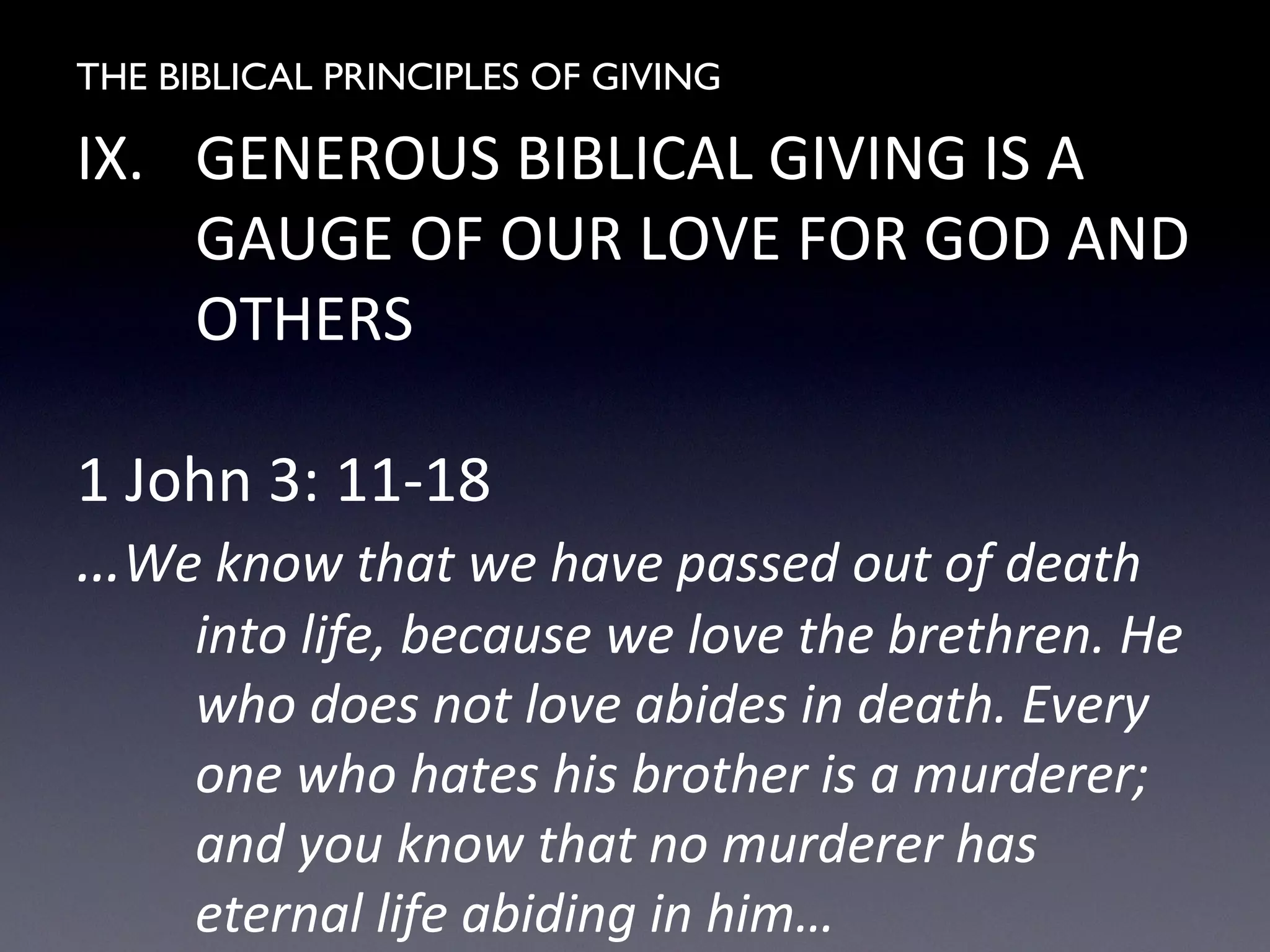THE BIBLICAL PRINCIPLES OF GIVING
IX. GENEROUS BIBLICAL GIVING IS A
GAUGE OF OUR LOVE FOR GOD AND
OTHERS
1 John 3: 11-18
…We know that we have passed out of death
into life, because we love the brethren. He
who does not love abides in death. Every
one who hates his brother is a murderer;
and you know that no murderer has
eternal life abiding in him…
 