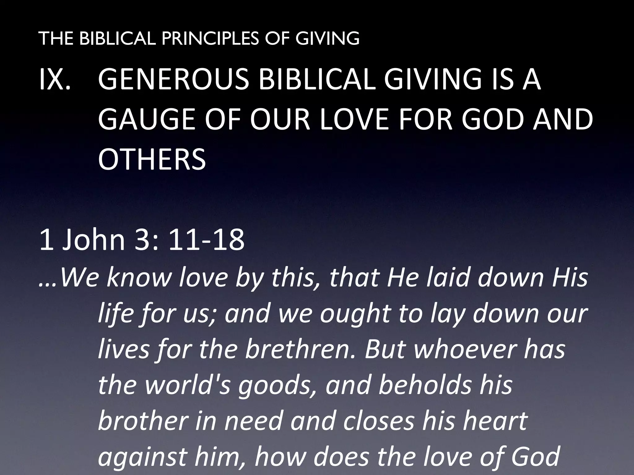 THE BIBLICAL PRINCIPLES OF GIVING
IX. GENEROUS BIBLICAL GIVING IS A
GAUGE OF OUR LOVE FOR GOD AND
OTHERS
1 John 3: 11-18
…We know love by this, that He laid down His
life for us; and we ought to lay down our
lives for the brethren. But whoever has
the world's goods, and beholds his
brother in need and closes his heart
against him, how does the love of God
 