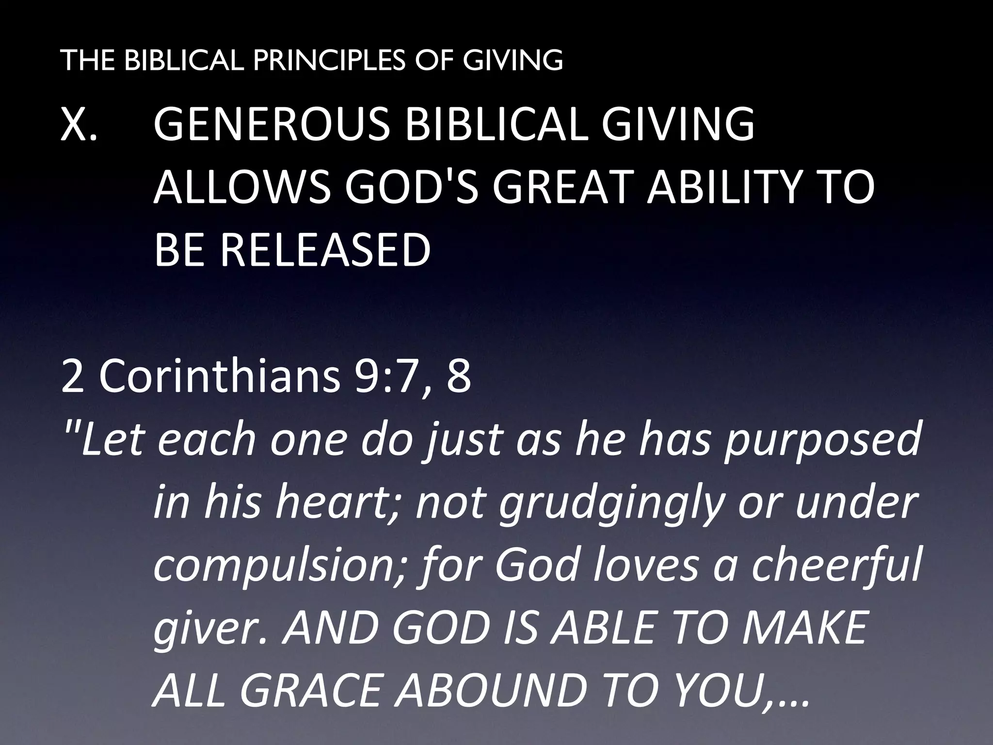 THE BIBLICAL PRINCIPLES OF GIVING
X. GENEROUS BIBLICAL GIVING
ALLOWS GOD'S GREAT ABILITY TO
BE RELEASED
2 Corinthians 9:7, 8
"Let each one do just as he has purposed
in his heart; not grudgingly or under
compulsion; for God loves a cheerful
giver. AND GOD IS ABLE TO MAKE
ALL GRACE ABOUND TO YOU,…
 