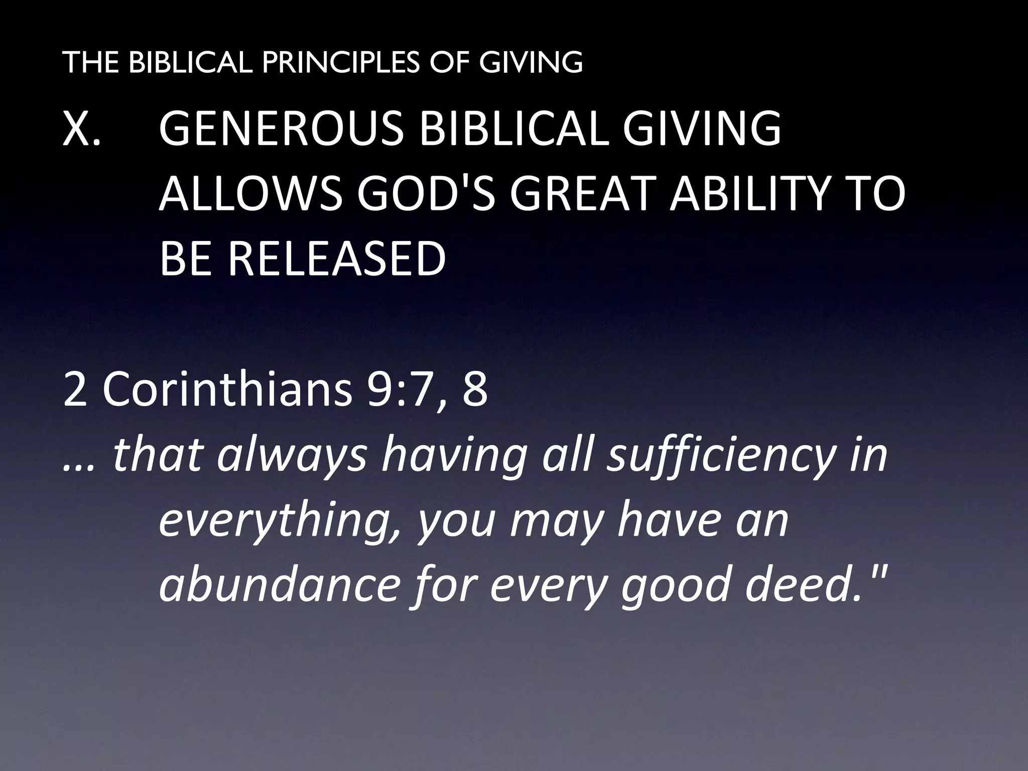 THE BIBLICAL PRINCIPLES OF GIVING
X. GENEROUS BIBLICAL GIVING
ALLOWS GOD'S GREAT ABILITY TO
BE RELEASED
2 Corinthians 9:7, 8
… that always having all sufficiency in
everything, you may have an
abundance for every good deed."
 