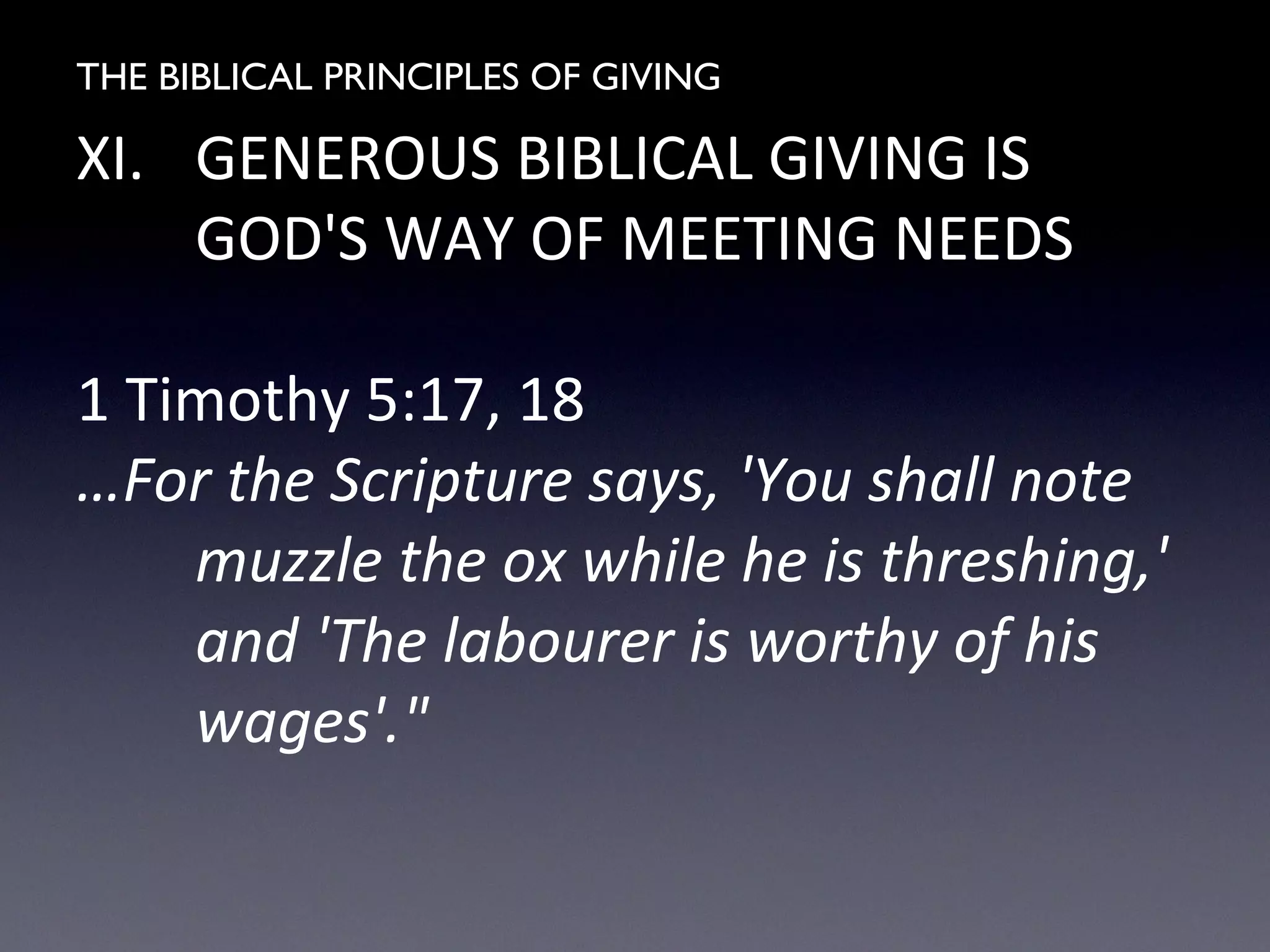 THE BIBLICAL PRINCIPLES OF GIVING
XI. GENEROUS BIBLICAL GIVING IS
GOD'S WAY OF MEETING NEEDS
1 Timothy 5:17, 18
…For the Scripture says, 'You shall note
muzzle the ox while he is threshing,'
and 'The labourer is worthy of his
wages'."
 