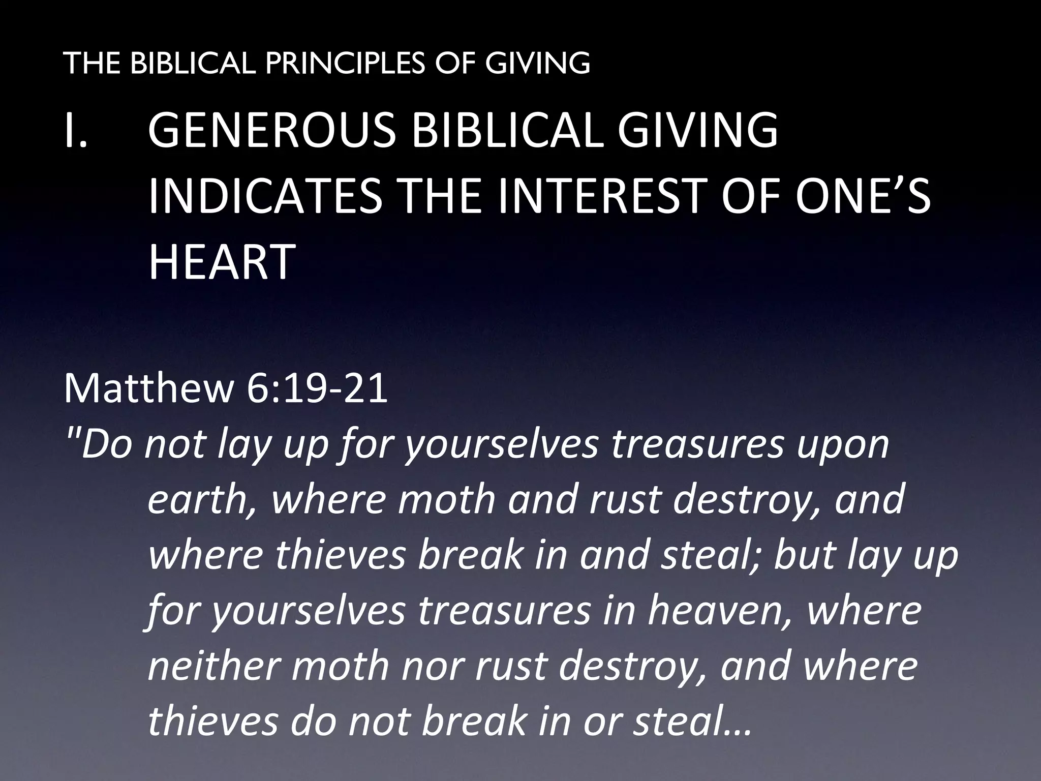 THE BIBLICAL PRINCIPLES OF GIVING
I. GENEROUS BIBLICAL GIVING
INDICATES THE INTEREST OF ONE’S
HEART
Matthew 6:19-21
"Do not lay up for yourselves treasures upon
earth, where moth and rust destroy, and
where thieves break in and steal; but lay up
for yourselves treasures in heaven, where
neither moth nor rust destroy, and where
thieves do not break in or steal…
 