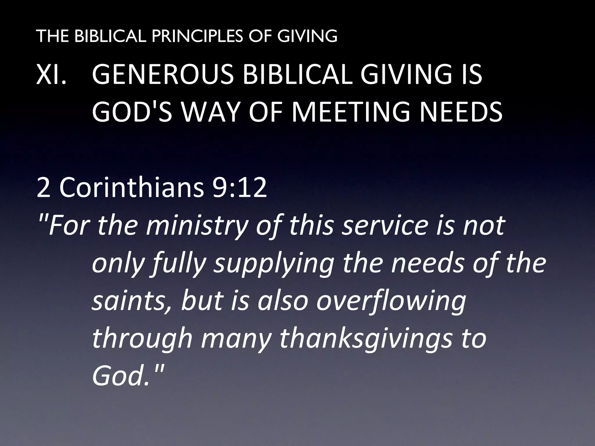 THE BIBLICAL PRINCIPLES OF GIVING
XI. GENEROUS BIBLICAL GIVING IS
GOD'S WAY OF MEETING NEEDS
2 Corinthians 9:12
"For the ministry of this service is not
only fully supplying the needs of the
saints, but is also overflowing
through many thanksgivings to
God."
 