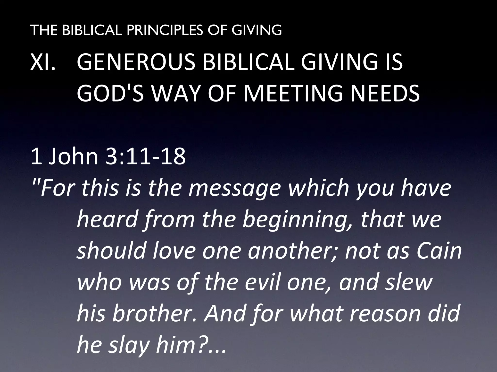 THE BIBLICAL PRINCIPLES OF GIVING
XI. GENEROUS BIBLICAL GIVING IS
GOD'S WAY OF MEETING NEEDS
1 John 3:11-18
"For this is the message which you have
heard from the beginning, that we
should love one another; not as Cain
who was of the evil one, and slew
his brother. And for what reason did
he slay him?...
 