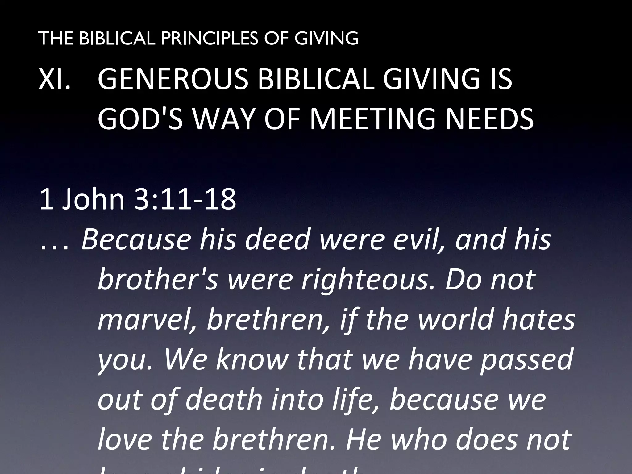 THE BIBLICAL PRINCIPLES OF GIVING
XI. GENEROUS BIBLICAL GIVING IS
GOD'S WAY OF MEETING NEEDS
1 John 3:11-18
… Because his deed were evil, and his
brother's were righteous. Do not
marvel, brethren, if the world hates
you. We know that we have passed
out of death into life, because we
love the brethren. He who does not
 