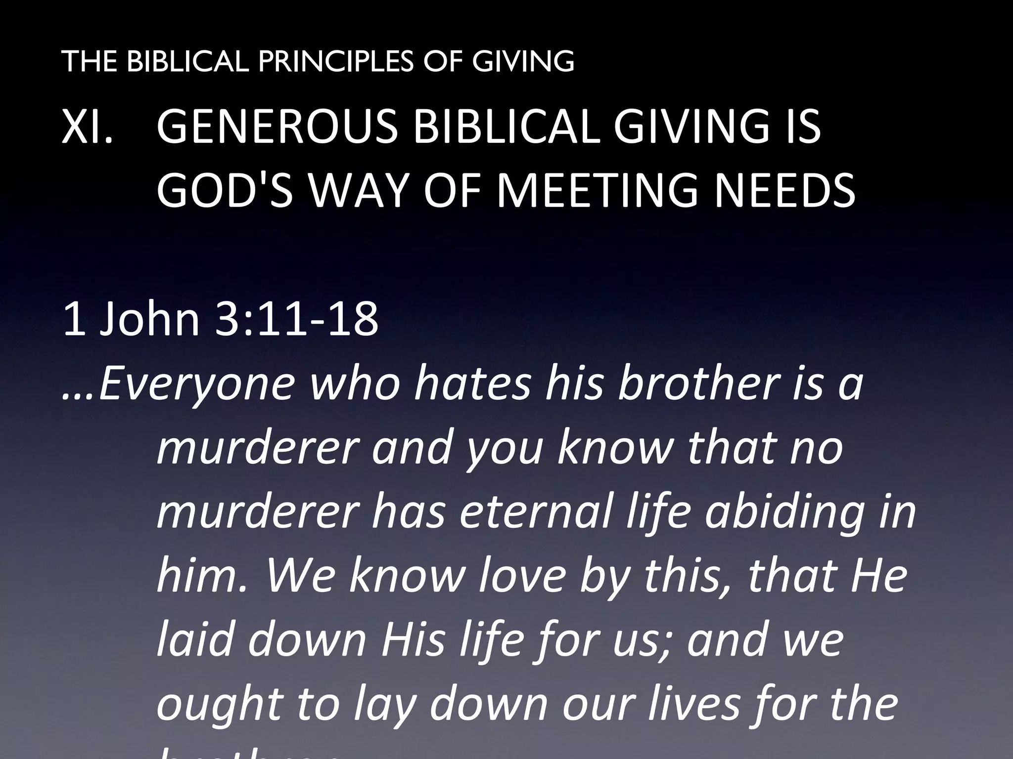 THE BIBLICAL PRINCIPLES OF GIVING
XI. GENEROUS BIBLICAL GIVING IS
GOD'S WAY OF MEETING NEEDS
1 John 3:11-18
…Everyone who hates his brother is a
murderer and you know that no
murderer has eternal life abiding in
him. We know love by this, that He
laid down His life for us; and we
ought to lay down our lives for the
 