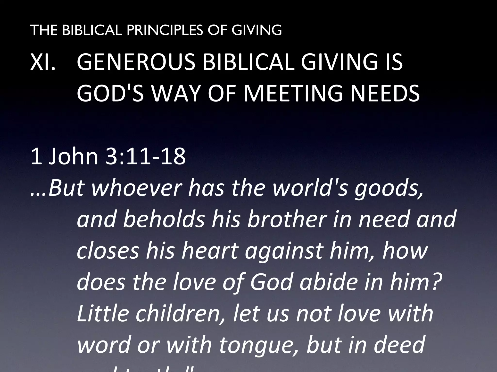 THE BIBLICAL PRINCIPLES OF GIVING
XI. GENEROUS BIBLICAL GIVING IS
GOD'S WAY OF MEETING NEEDS
1 John 3:11-18
…But whoever has the world's goods,
and beholds his brother in need and
closes his heart against him, how
does the love of God abide in him?
Little children, let us not love with
word or with tongue, but in deed
 