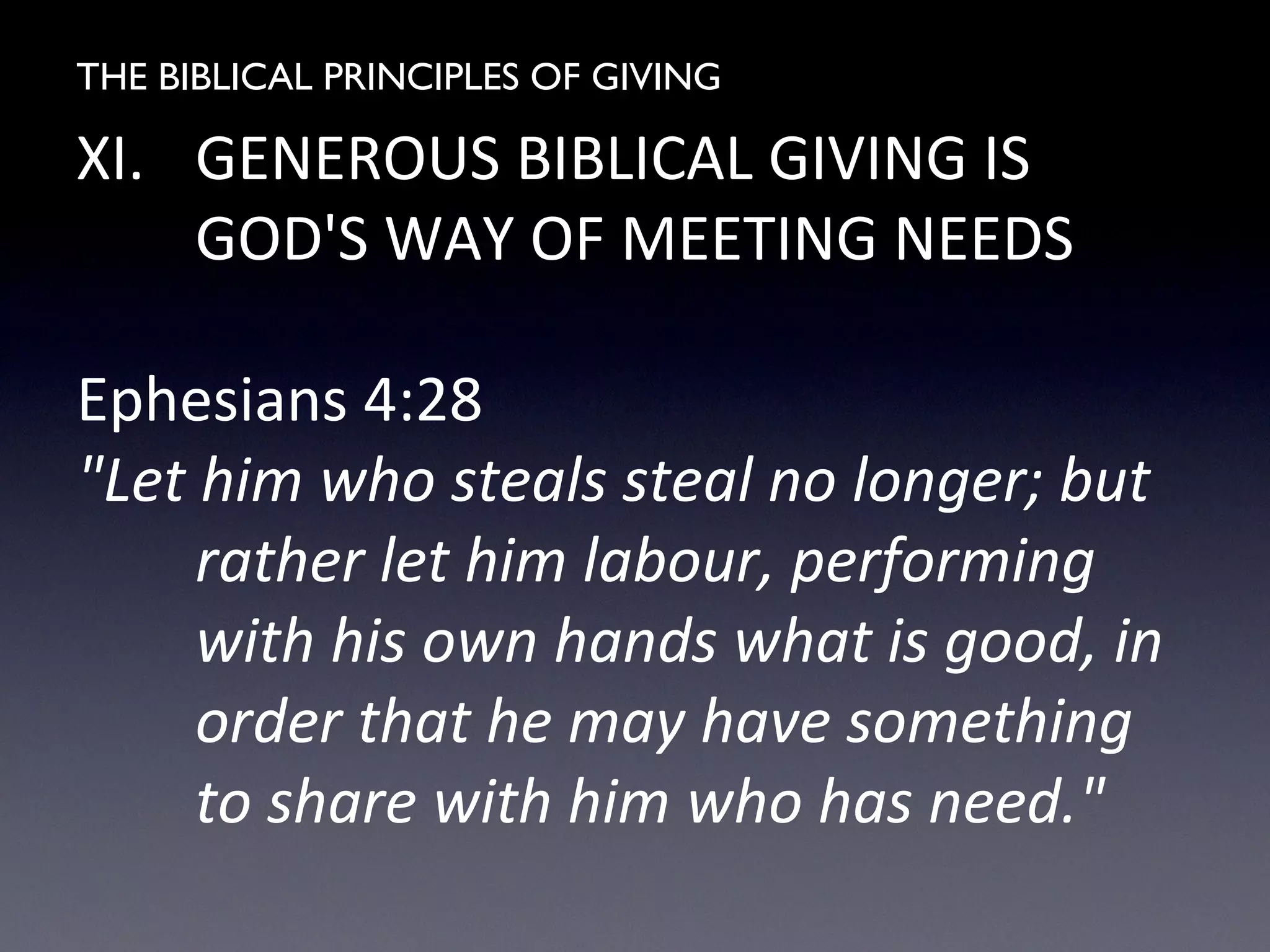THE BIBLICAL PRINCIPLES OF GIVING
XI. GENEROUS BIBLICAL GIVING IS
GOD'S WAY OF MEETING NEEDS
Ephesians 4:28
"Let him who steals steal no longer; but
rather let him labour, performing
with his own hands what is good, in
order that he may have something
to share with him who has need."
 