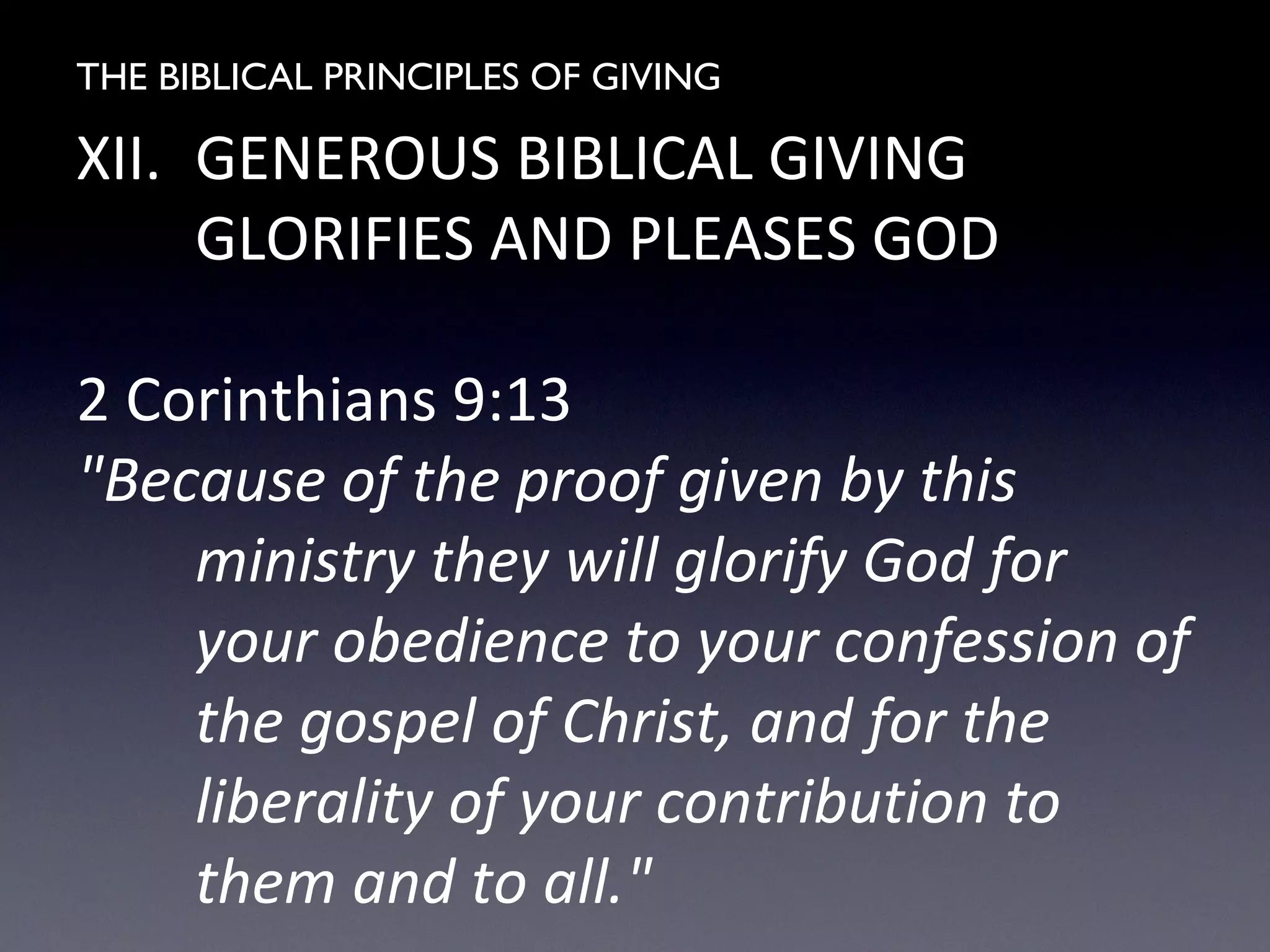 THE BIBLICAL PRINCIPLES OF GIVING
XII. GENEROUS BIBLICAL GIVING
GLORIFIES AND PLEASES GOD
2 Corinthians 9:13
"Because of the proof given by this
ministry they will glorify God for
your obedience to your confession of
the gospel of Christ, and for the
liberality of your contribution to
them and to all."
 