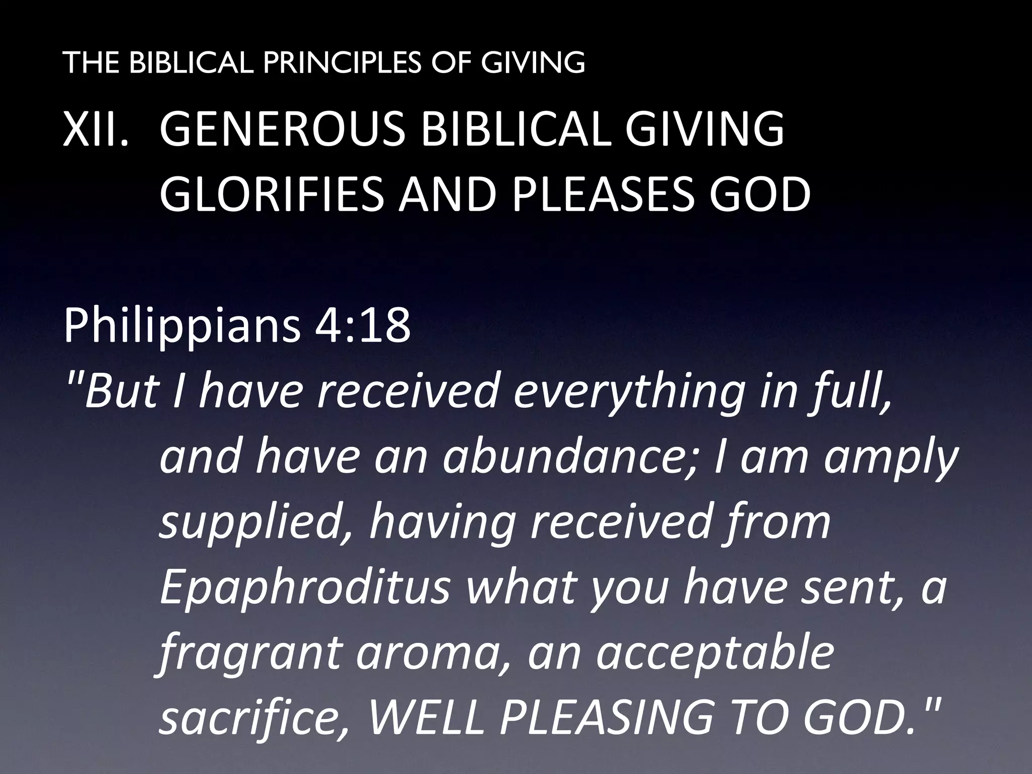THE BIBLICAL PRINCIPLES OF GIVING
XII. GENEROUS BIBLICAL GIVING
GLORIFIES AND PLEASES GOD
Philippians 4:18
"But I have received everything in full,
and have an abundance; I am amply
supplied, having received from
Epaphroditus what you have sent, a
fragrant aroma, an acceptable
sacrifice, WELL PLEASING TO GOD."
 