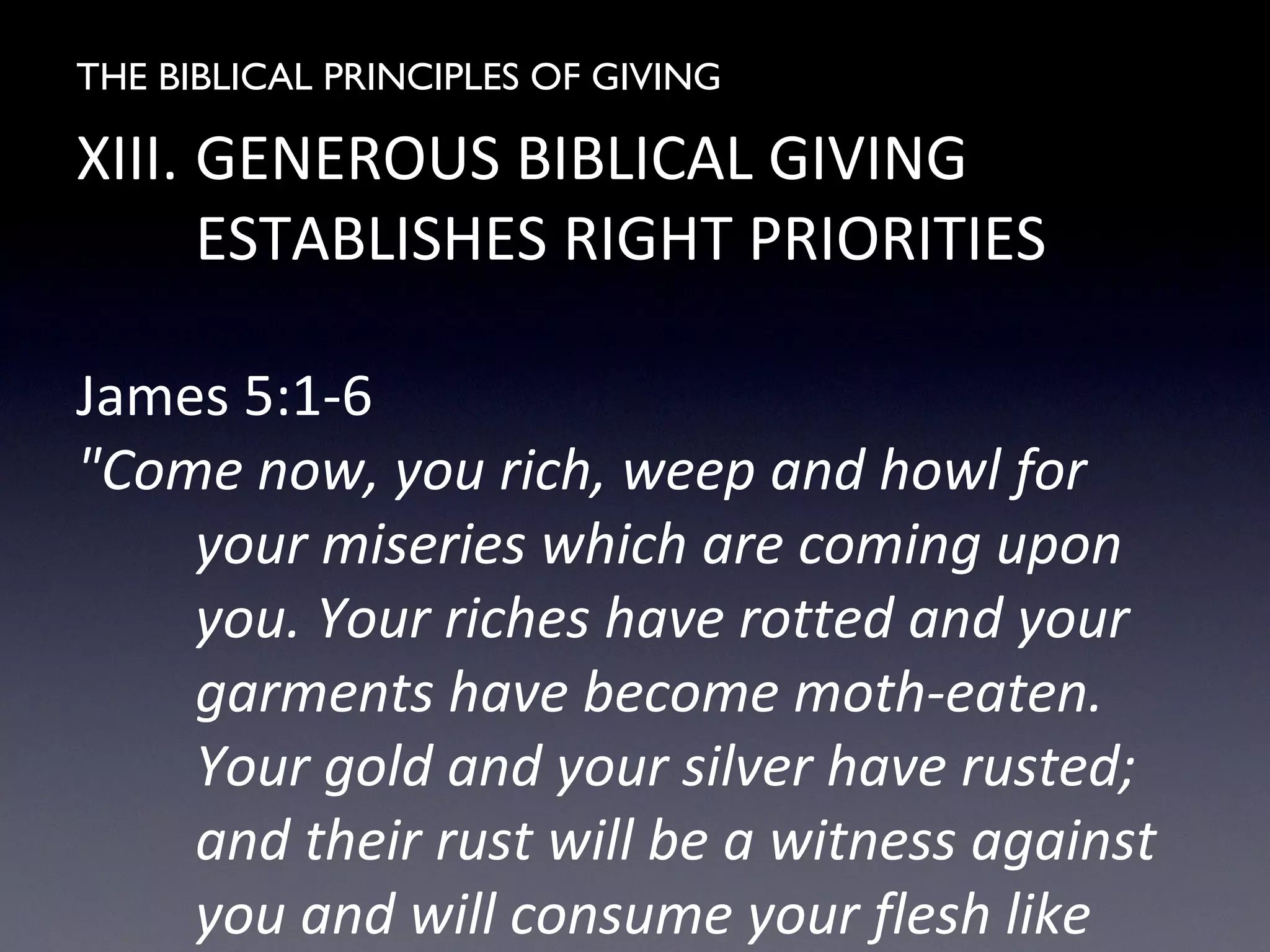 THE BIBLICAL PRINCIPLES OF GIVING
XIII. GENEROUS BIBLICAL GIVING
ESTABLISHES RIGHT PRIORITIES
James 5:1-6
"Come now, you rich, weep and howl for
your miseries which are coming upon
you. Your riches have rotted and your
garments have become moth-eaten.
Your gold and your silver have rusted;
and their rust will be a witness against
you and will consume your flesh like
 