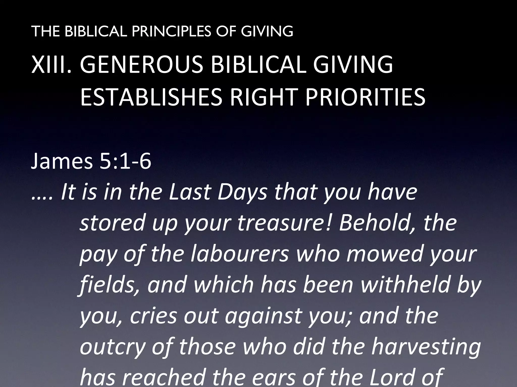 THE BIBLICAL PRINCIPLES OF GIVING
XIII. GENEROUS BIBLICAL GIVING
ESTABLISHES RIGHT PRIORITIES
James 5:1-6
…. It is in the Last Days that you have
stored up your treasure! Behold, the
pay of the labourers who mowed your
fields, and which has been withheld by
you, cries out against you; and the
outcry of those who did the harvesting
has reached the ears of the Lord of
 