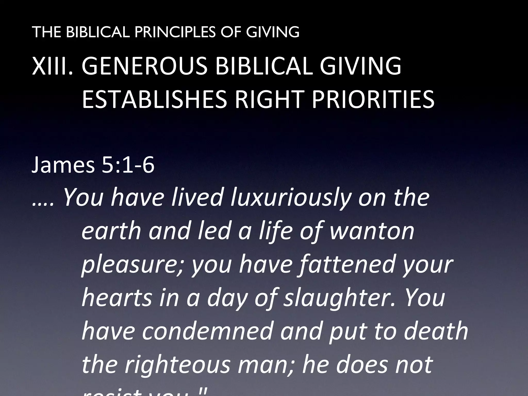 THE BIBLICAL PRINCIPLES OF GIVING
XIII. GENEROUS BIBLICAL GIVING
ESTABLISHES RIGHT PRIORITIES
James 5:1-6
…. You have lived luxuriously on the
earth and led a life of wanton
pleasure; you have fattened your
hearts in a day of slaughter. You
have condemned and put to death
the righteous man; he does not
 
