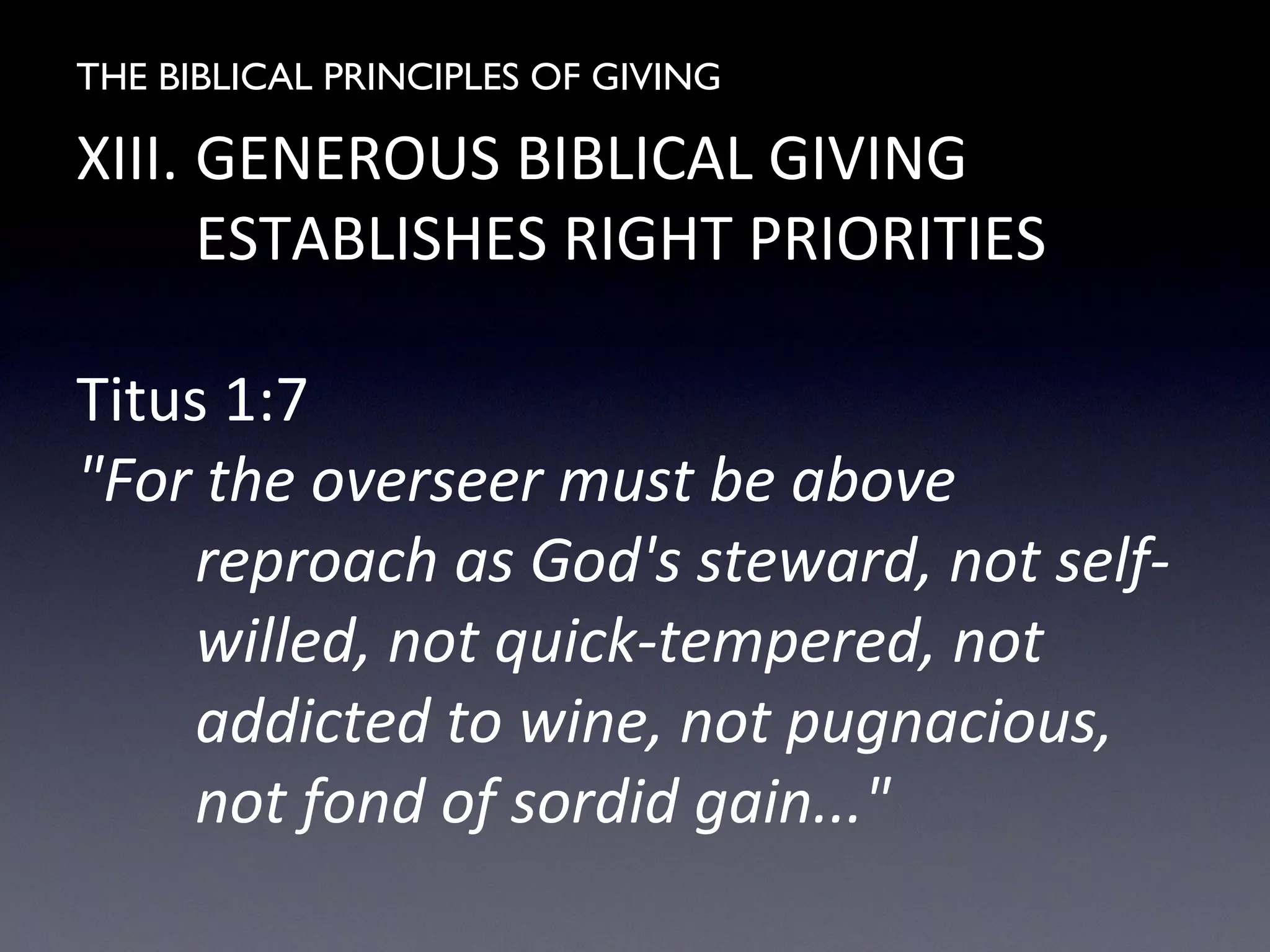 THE BIBLICAL PRINCIPLES OF GIVING
XIII. GENEROUS BIBLICAL GIVING
ESTABLISHES RIGHT PRIORITIES
Titus 1:7
"For the overseer must be above
reproach as God's steward, not self-
willed, not quick-tempered, not
addicted to wine, not pugnacious,
not fond of sordid gain..."
 