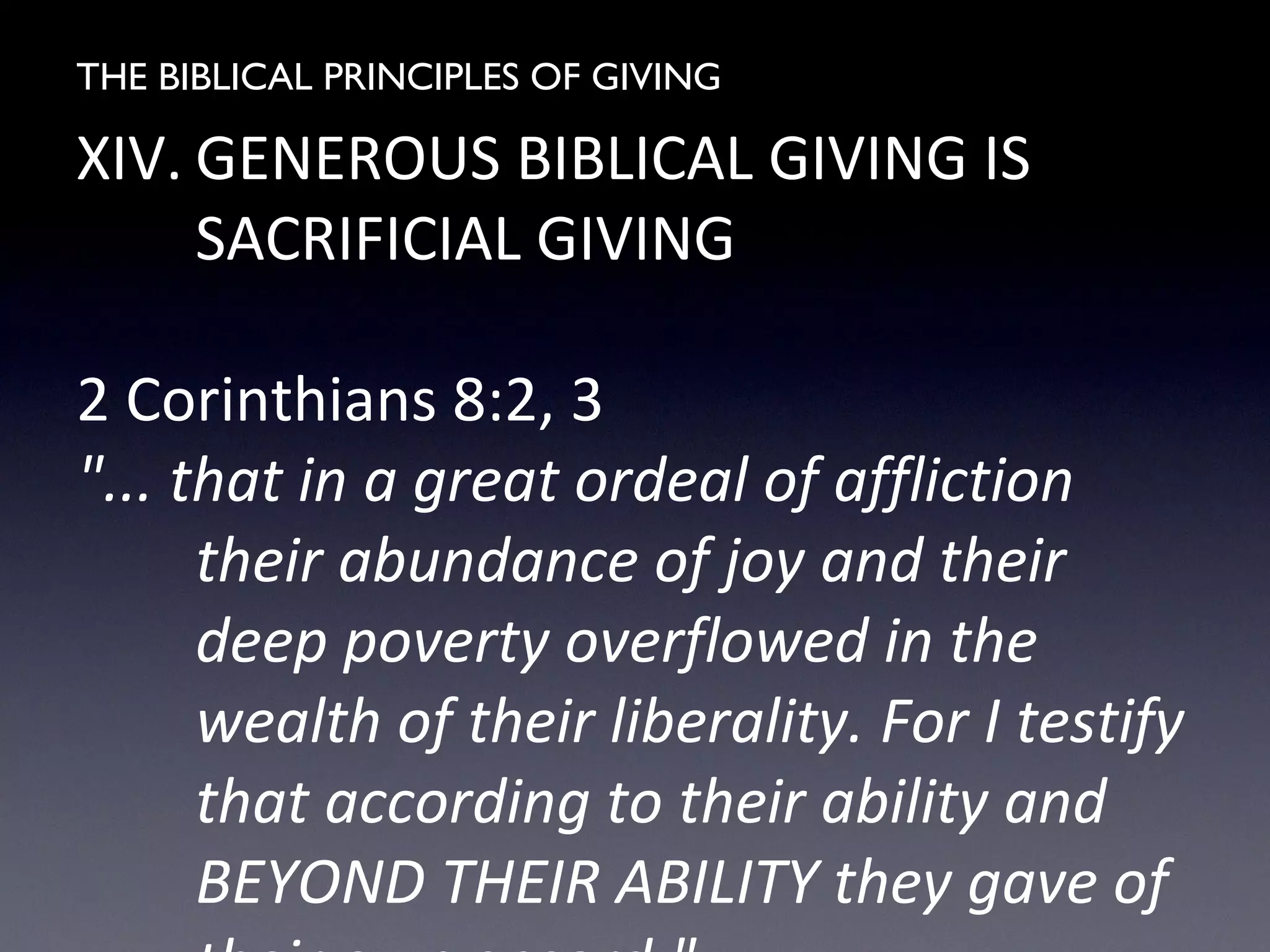 THE BIBLICAL PRINCIPLES OF GIVING
XIV. GENEROUS BIBLICAL GIVING IS
SACRIFICIAL GIVING
2 Corinthians 8:2, 3
"... that in a great ordeal of affliction
their abundance of joy and their
deep poverty overflowed in the
wealth of their liberality. For I testify
that according to their ability and
BEYOND THEIR ABILITY they gave of
 