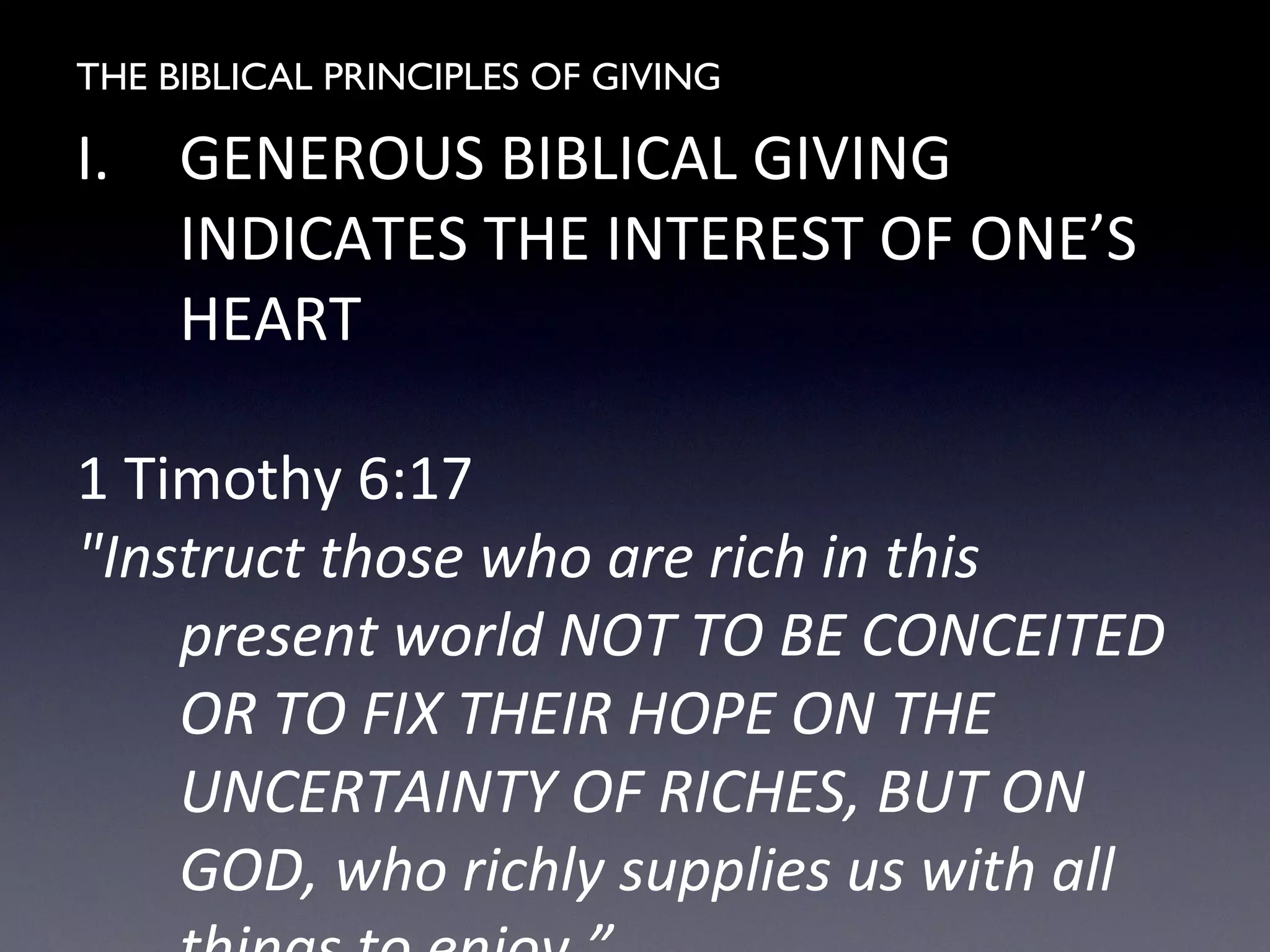THE BIBLICAL PRINCIPLES OF GIVING
I. GENEROUS BIBLICAL GIVING
INDICATES THE INTEREST OF ONE’S
HEART
1 Timothy 6:17
"Instruct those who are rich in this
present world NOT TO BE CONCEITED
OR TO FIX THEIR HOPE ON THE
UNCERTAINTY OF RICHES, BUT ON
GOD, who richly supplies us with all
 
