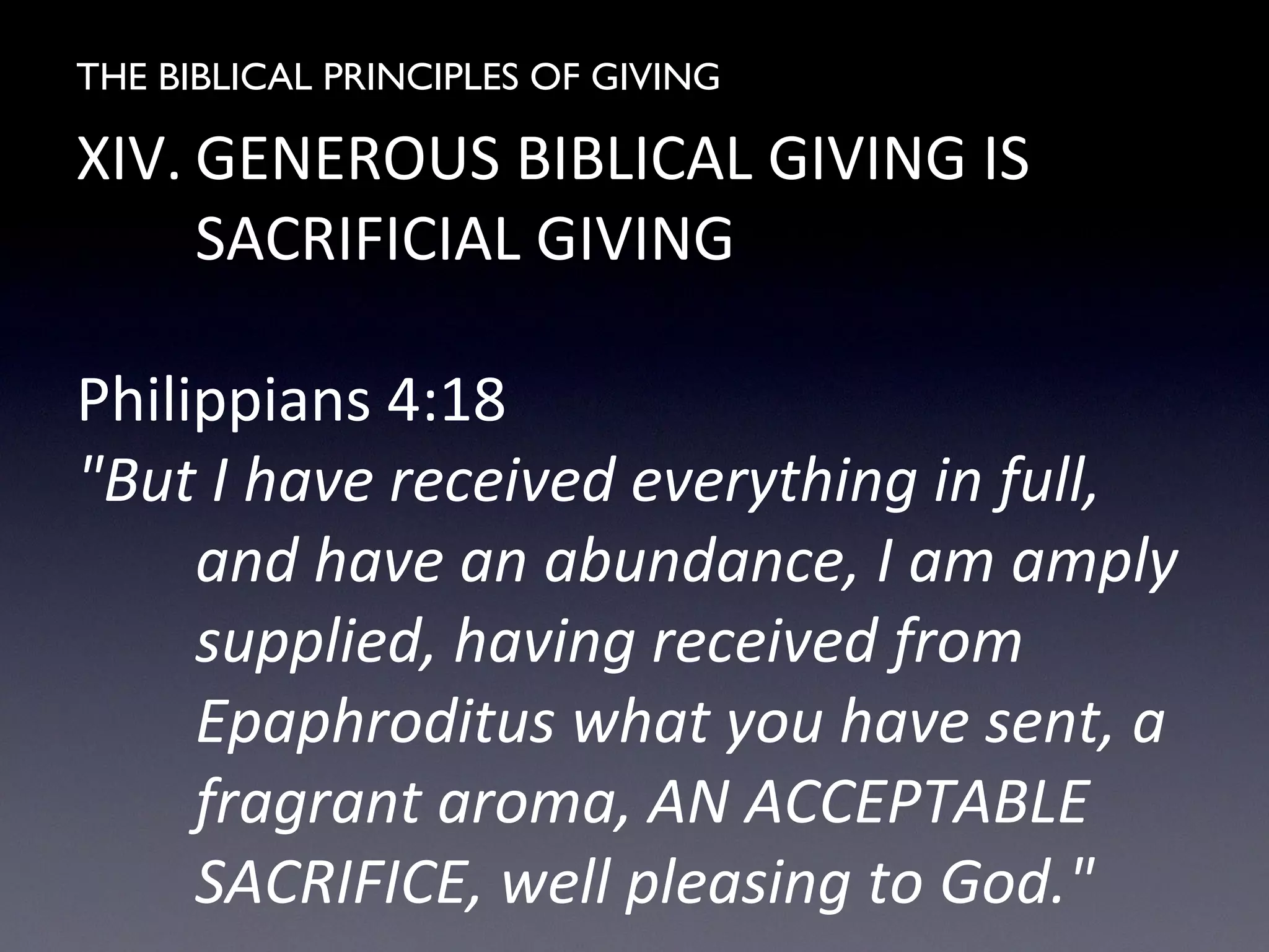 THE BIBLICAL PRINCIPLES OF GIVING
XIV. GENEROUS BIBLICAL GIVING IS
SACRIFICIAL GIVING
Philippians 4:18
"But I have received everything in full,
and have an abundance, I am amply
supplied, having received from
Epaphroditus what you have sent, a
fragrant aroma, AN ACCEPTABLE
SACRIFICE, well pleasing to God."
 