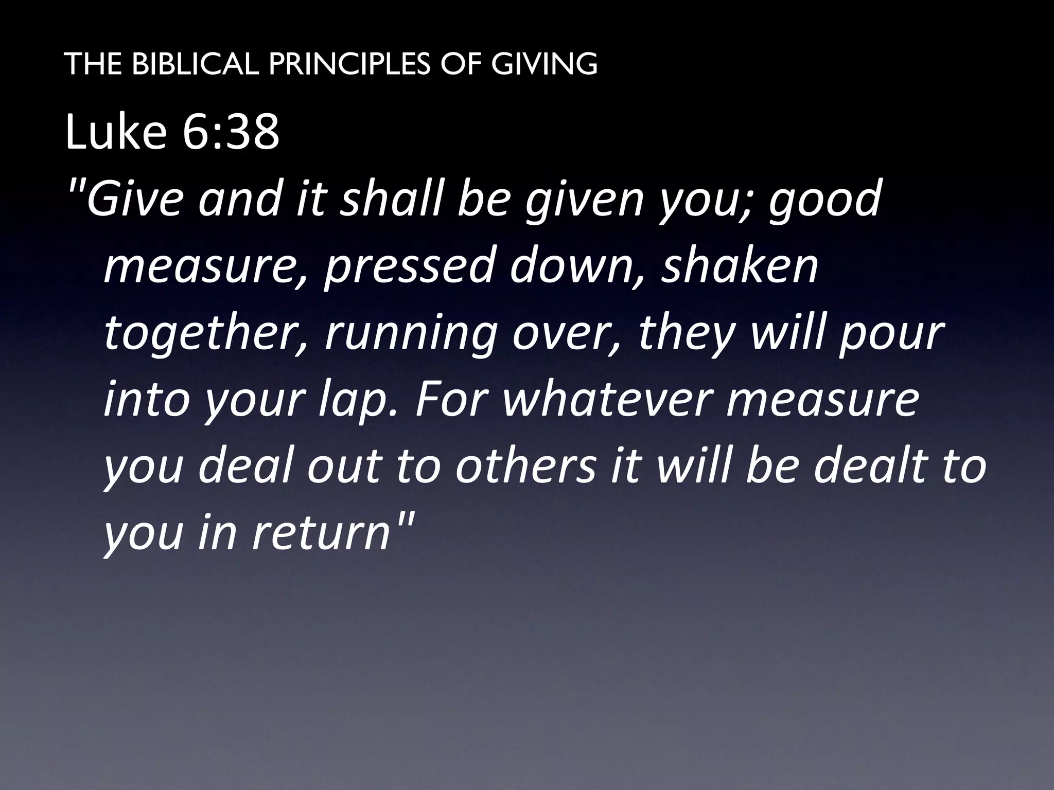 THE BIBLICAL PRINCIPLES OF GIVING
Luke 6:38
"Give and it shall be given you; good
measure, pressed down, shaken
together, running over, they will pour
into your lap. For whatever measure
you deal out to others it will be dealt to
you in return"
 