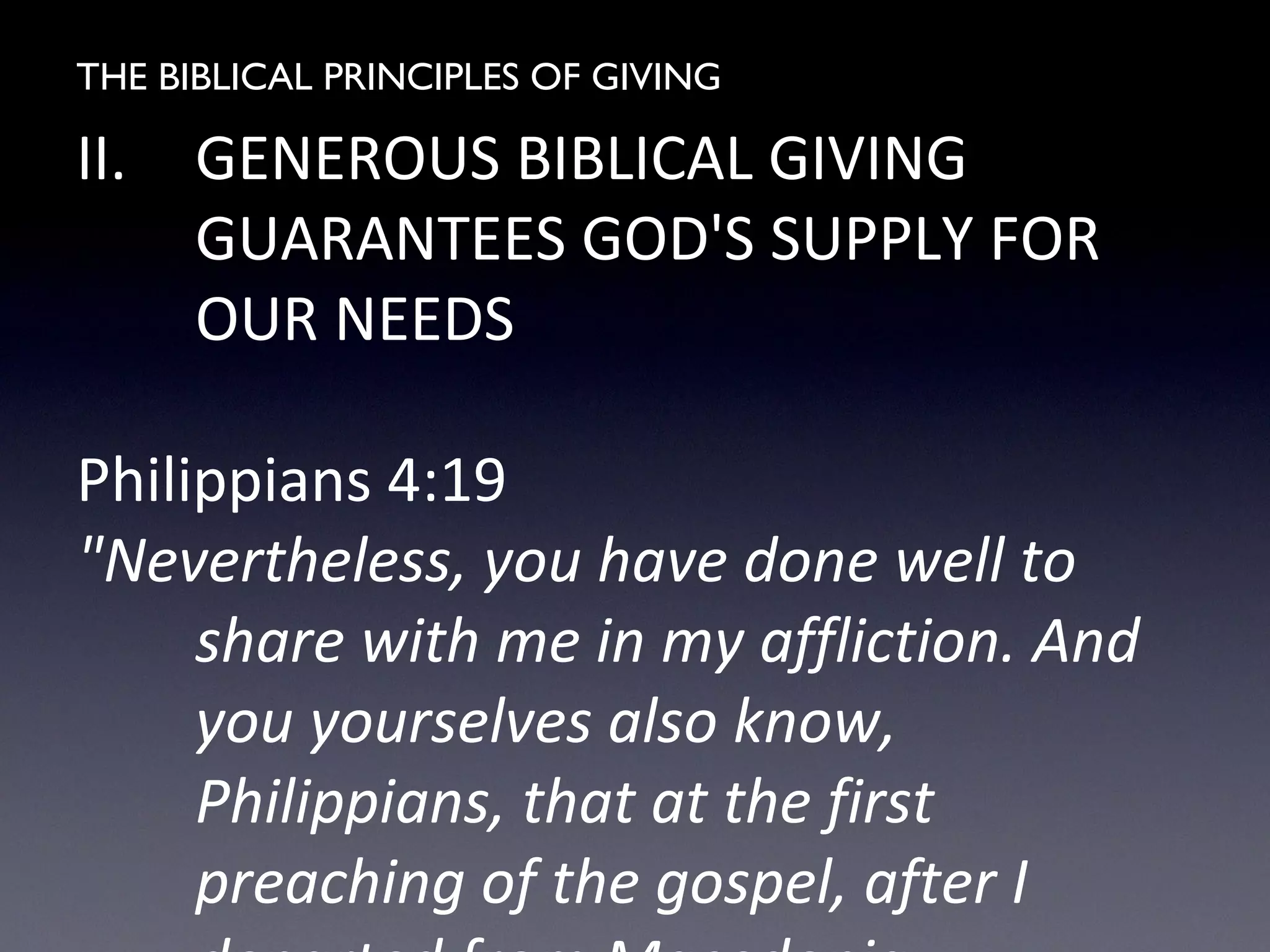 THE BIBLICAL PRINCIPLES OF GIVING
II. GENEROUS BIBLICAL GIVING
GUARANTEES GOD'S SUPPLY FOR
OUR NEEDS
Philippians 4:19
"Nevertheless, you have done well to
share with me in my affliction. And
you yourselves also know,
Philippians, that at the first
preaching of the gospel, after I
 