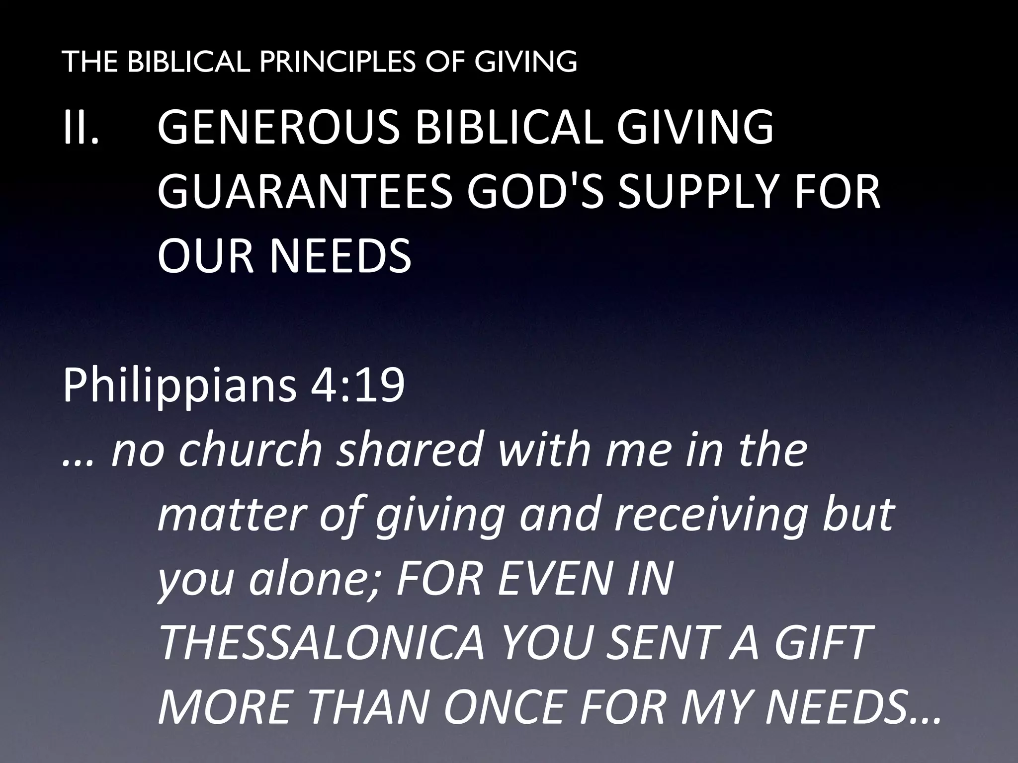 THE BIBLICAL PRINCIPLES OF GIVING
II. GENEROUS BIBLICAL GIVING
GUARANTEES GOD'S SUPPLY FOR
OUR NEEDS
Philippians 4:19
… no church shared with me in the
matter of giving and receiving but
you alone; FOR EVEN IN
THESSALONICA YOU SENT A GIFT
MORE THAN ONCE FOR MY NEEDS…
 