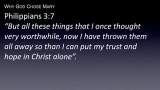 WHY GOD CHOSE MARY
Philippians 3:7
“But all these things that I once thought
very worthwhile, now I have thrown them
all away so than I can put my trust and
hope in Christ alone”.
 
