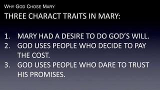 WHY GOD CHOSE MARY
THREE CHARACT TRAITS IN MARY:
1. MARY HAD A DESIRE TO DO GOD’S WILL.
2. GOD USES PEOPLE WHO DECIDE TO PAY
THE COST.
3. GOD USES PEOPLE WHO DARE TO TRUST
HIS PROMISES.
 