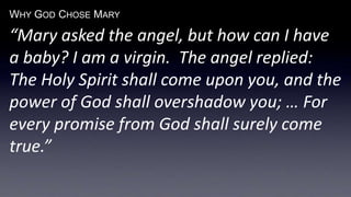 WHY GOD CHOSE MARY
“Mary asked the angel, but how can I have
a baby? I am a virgin. The angel replied:
The Holy Spirit shall come upon you, and the
power of God shall overshadow you; … For
every promise from God shall surely come
true.”
 