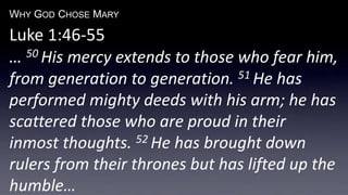 WHY GOD CHOSE MARY
Luke 1:46-55
… 50 His mercy extends to those who fear him,
from generation to generation. 51 He has
performed mighty deeds with his arm; he has
scattered those who are proud in their
inmost thoughts. 52 He has brought down
rulers from their thrones but has lifted up the
humble…
 