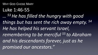 WHY GOD CHOSE MARY
Luke 1:46-55
… 53 He has filled the hungry with good
things but has sent the rich away empty. 54
He has helped his servant Israel,
remembering to be merciful 55 to Abraham
and his descendants forever, just as he
promised our ancestors.”
 