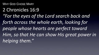 WHY GOD CHOSE MARY
2 Chronicles 16:9
“For the eyes of the Lord search back and
forth across the whole earth, looking for
people whose hearts are perfect toward
Him, so that He can show His great power in
helping them.”
 