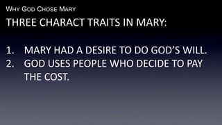 WHY GOD CHOSE MARY
THREE CHARACT TRAITS IN MARY:
1. MARY HAD A DESIRE TO DO GOD’S WILL.
2. GOD USES PEOPLE WHO DECIDE TO PAY
THE COST.
 