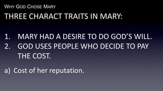 WHY GOD CHOSE MARY
THREE CHARACT TRAITS IN MARY:
1. MARY HAD A DESIRE TO DO GOD’S WILL.
2. GOD USES PEOPLE WHO DECIDE TO PAY
THE COST.
a) Cost of her reputation.
 